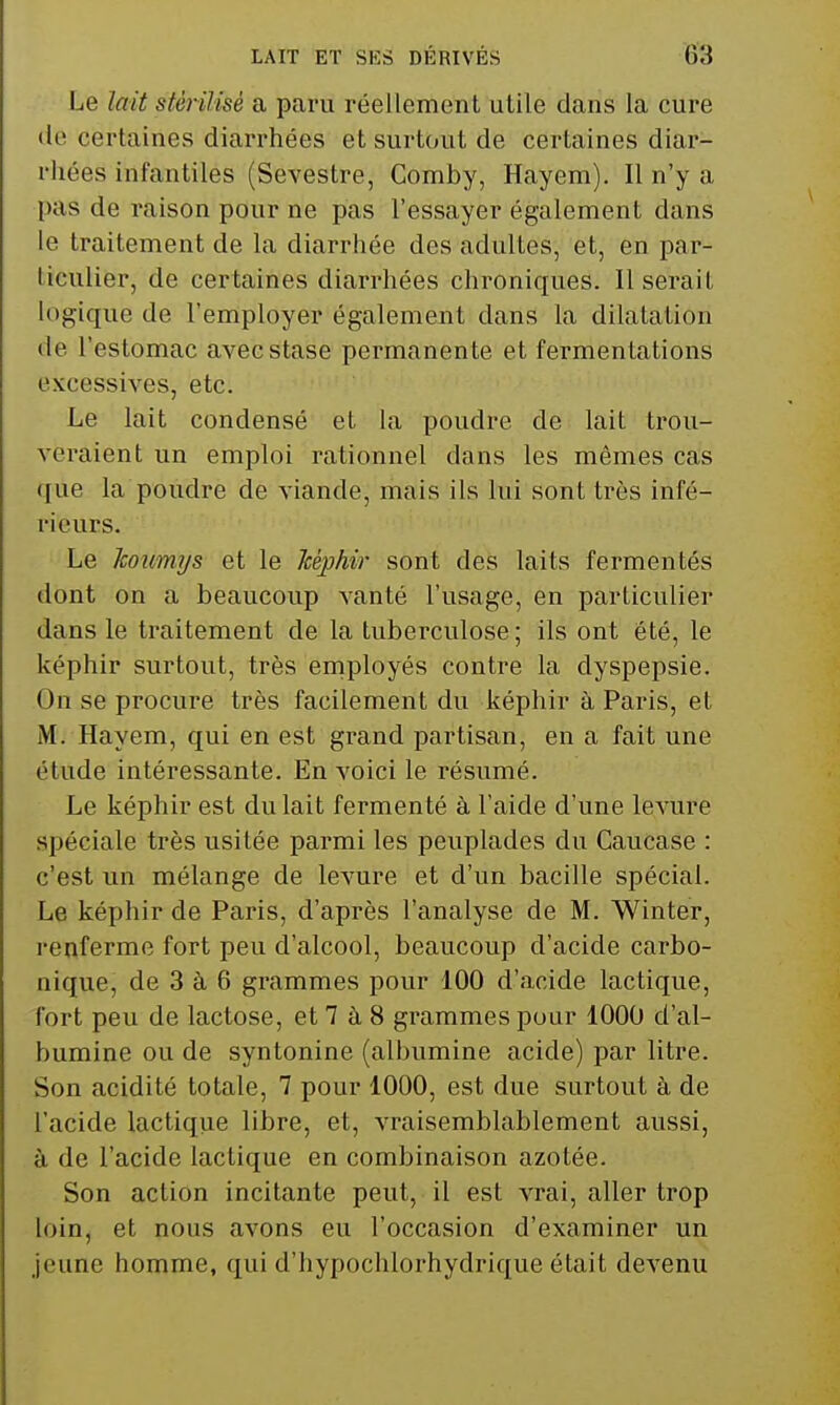 Le lait stérilisé a paru réellement utile dans la cure (le certaines diarrhées et surtout de certaines diar- rhées infantiles (Sevestre, Comby, Hayem). Il n'y a pas de raison pour ne pas l'essayer également dans le traitement de la diarrhée des adultes, et, en par- ticulier, de certaines diarrhées chroniques. Userait logique de l'employer également dans la dilatation de l'estomac avec stase permanente et fermentations excessives, etc. Le lait condensé et la poudre de lait trou- veraient un emploi rationnel dans les mêmes cas que la poudre de viande, mais ils lui sont très infé- rieurs. Le Icoumys et le Tcéphir sont des laits fermentés dont on a beaucoup vanté l'usage, en particulier dans le traitement de la tuberculose; ils ont été, le képhir surtout, très employés contre la dyspepsie. On se procure très facilement du képhir à Paris, et M. Hayem, qui en est grand partisan, en a fait une étude intéressante. En voici le résumé. Le képhir est du lait fermenté à l'aide d'une levure spéciale très usitée parmi les peuplades du Caucase : c'est un mélange de levure et d'un bacille spécial. Le képhir de Paris, d'après l'analyse de M. Winter, renferme fort peu d'alcool, beaucoup d'acide carbo- nique, de 3 à 6 grammes pour 100 d'acide lactique, fort peu de lactose, et 7 à 8 grammes pour 1000 d'al- bumine ou de syntonine (albumine acide) par litre. Son acidité totale, 7 pour 1000, est due surtout à de l'acide lactique libre, et, vraisemblablement aussi, à de l'acide lactique en combinaison azotée. Son action incitante peut, il est vrai, aller trop loin, et nous avons eu l'occasion d'examiner un jeune homme, qui d'hypochlorhydrique était devenu