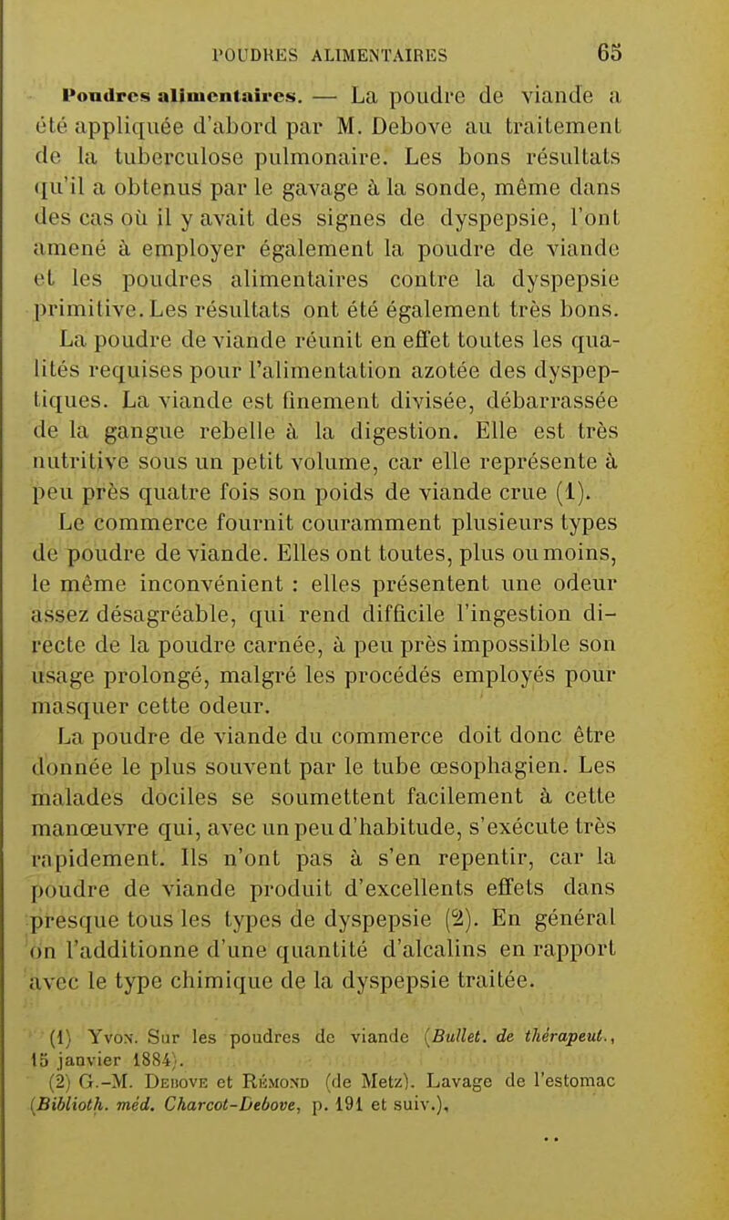 Poudres alimentaires. — La poudre de viande a été appliquée d'abord par M. Debove au traitement de la tuberculose pulmonaire. Les bons résultats ({u'il a obtenus par le gavage à la sonde, même dans des cas où il y avait des signes de dyspepsie, l'ont amené à employer également la poudre de viande et les poudres alimentaires contre la dyspepsie primitive.Les résultats ont été également très bons. La poudre de viande réunit en effet toutes les qua- lités requises pour l'alimentation azotée des dyspep- tiques. La viande est finement divisée, débarrassée de la gangue rebelle à la digestion. Elle est très nutritive sous un petit volume, car elle représente à peu près quatre fois son poids de viande crue (1). Le commerce fournit couramment plusieurs types de poudre de viande. Elles ont toutes, plus ou moins, le même inconvénient : elles présentent une odeur assez désagréable, qui rend difficile l'ingestion di- recte de la poudre carnée, à peu près impossible son usage prolongé, malgré les procédés employés pour masquer cette odeur. La poudre de viande du commerce doit donc être donnée le plus souvent par le tube œsophagien. Les malades dociles se soumettent facilement à cette manœuvre qui, avec un peu d'habitude, s'exécute très rapidement. Ils n'ont pas à s'en repentir, car la poudre de viande produit d'excellents effets dans •presque tous les types de dyspepsie (2). En général 'dn l'additionne d'une quantité d'alcalins en rapport avec le type chimique de la dyspepsie traitée. (1) YvoN. Sur les poudres de viande {Bullet. de thérapeut., 15 janvier 1884). (2) G.-M. Dedove et Riîmond (de Metz). Lavage de l'estomac (Biblioth. méd. Charcot-Debove, p. 191 et suiv.).