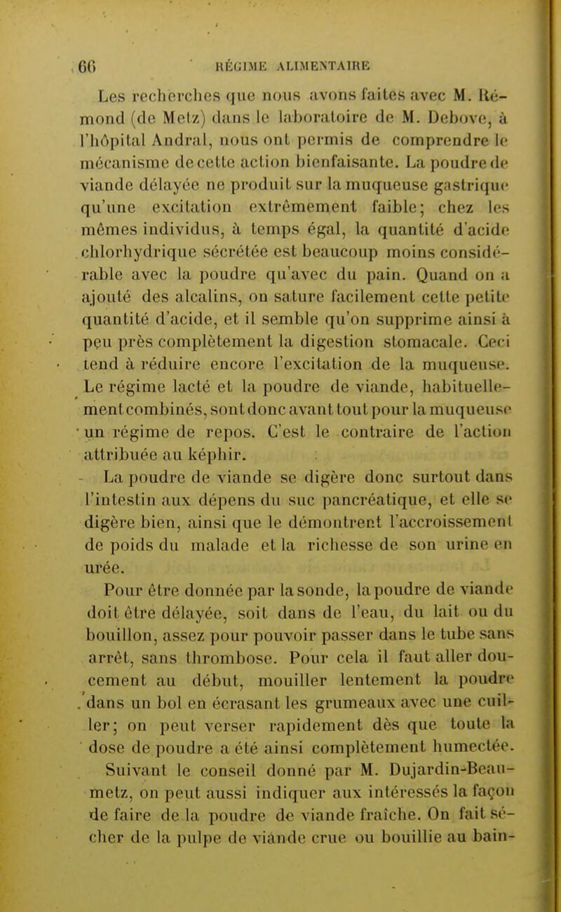 Les recherches que nous avons faites avec M. Ré- mond (de Metz) dans le laboratoire de M. Debove, à l'hôpital Andral, nous ont permis de comprendre le mécanisme de cette action bienfaisante. La poudre de viande délayée ne produit sur la muqueuse gastrique qu'une excitation extrêmement faible; chez les mêmes individus, à temps égal, la quantité d'acide chlorhydrique sécrétée est beaucoup moins considé- rable avec la poudre qu'avec du pain. Quand on a ajouté des alcalins, on sature facilement cette petite quantité d'acide, et il semble qu'on supprime ainsi à peu près complètement la digestion stomacale. Ceci tend à réduire encore l'excitation de la muqueuse. Le régime lacté et la poudre de viande, habituelle- mentcombinés, sont donc avant tout pour la muqueuse • un régime de repos. C'est le contraire de l'action attribuée au képhir. - La poudre de viande se digère donc surtout dans l'intestin aux dépens du suc pancréatique, et elle se digère bien, ainsi que le démontrent l'accroissement de poids du malade et la richesse de son urine en urée. Pour être donnée par la sonde, la poudre de viande doit être délayée, soit dans de l'eau, du lait ou du bouillon, assez pour pouvoir passer dans le tube sans arrêt, sans thrombose. Pour cela il faut aller dou- cement au début, mouiller lentement la poudre . dans un bol en écrasant les grumeaux avec une cuil- ler; on peut verser rapidement dès que toute la dose de poudre a été ainsi complètement humectée. Suivant le conseil donné par M. Dujardin-Beau- metz, on peut aussi indiquer aux intéressés la façon de faire de la poudre de viande fraîche. On fait sé- cher de la pulpe de viande crue ou bouillie au bain-