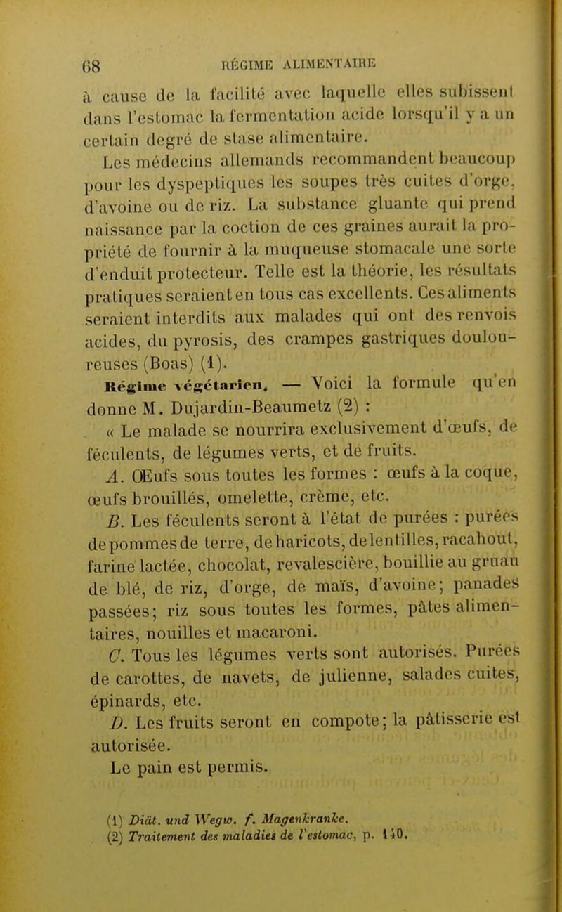à cause de la facilité avec laquelle elles subissent dans l'eslomac la fermentation acide lorsqu'il y a un certain degré de stase alimentîiire. Les médecins allemands recommandent beaucouj) pour les dyspeptiques les soupes très cuites d'orge, d'avoine ou de riz. La substance gluante qui prend naissance par la coction de ces graines aurait la pro- priété de fournir à la muqueuse stomacale une sorte d'enduit protecteur. Telle est la théorie, les résultats pratiques seraient en tous cas excellents. Ces aliments seraient interdits aux malades qui ont des renvois acides, du pyrosis, des crampes gastriques doulou- reuses (Boas) (1). Régime végétarien. — Voici la formule qu'en donne M. Dujardin-Beaumetz (2) : « Le malade se nourrira exclusivement d'œufs, de féculents, de légumes verts, et de fruits. A. OEufs sous toutes les formes : œufs à la coque, œufs brouillés, omelette, crème, etc. B. Les féculents seront à l'état de purées : purées depommesde terre, de haricots, de lentilles, racahoul, fariné lactée, chocolat, revalescière, bouillie au gruau de blé, de riz, d'orge, de maïs, d'avoine; panades passées; riz sous toutes les formes, pâtes aUmen- taires, nouilles et macaroni. C. Tous les légumes verts sont autorisés. Purées de carottes, de navets, de julienne, salades cuites, épinards, etc. B. Les fruits seront en compote ; la pâtisserie est autorisée. Le pain est permis. (1) Diât. vnd Wegw. f. Magenkranhe. (2) Traitement des maladie* de l'estomac, p. 140.