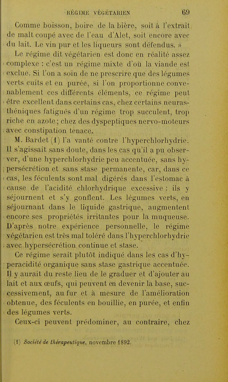 Comme boisson, hoire de la bière, soit à l'extrail de malt coupé avec de l'eau d'Alet, soit encore avec du lait. Le vin pur et les liqueurs sont défendus. » Le régime dit végétarien est donc en réalité assez I complexe : c'est un régime mixte d'où la viande esl ' exclue. Si l'on a soin de ne prescrire que des légumes verts cuits et en purée, si l'on proportionne conve- nablement ces diflerents éléments, ce régime peut • être excellent dans certains cas, chez certains neuras- théniques fatigués d'un régime trop succulent, tro]) riche en azote; chez des dyspeptiques nervo-moteurs . avec constipation tenace. M. Bardet (1) l'a vanté contre l'hyperchlorhydrie. 11 s'agissait sans doute, dans les cas qu'il a pu obser- ver, d'une hyperchlorhydrie peu accentuée, sans hy- ; persécrétion et sans stase permanente, car, dans ce < cas, les féculents sont mal digérés dans l'estomac à • cause de l'acidité chlorhydrique excessive : ils y séjournent et s'y gonflent. Les légumes verts, en séjournant dans le liquide gastrique, augmentent encore ses propriétés irritantes pour la muqueuse. D'après notre expérience personnelle, le régime végétarien est très mal toléré dans l'hyperchlorhydrie . avec hypersécrétion continue et stase. Ce régime serait plutôt indiqué dans les cas d'hy- peracidité organique sans stase gastrique accentuée. Il y aurait du reste lieu de le graduer et d'ajouter au lait et aux œufs, qui peuvent en devenir la base, suc- cessivement, au fur et à mesure de l'amélioration obtenue, des féculents en bouillie, en purée, et enfin ' des légumes verts. Ceux-ci peuvent prédominer, au contraire, chez (1) Société de thérapeutique, novembre 1892.
