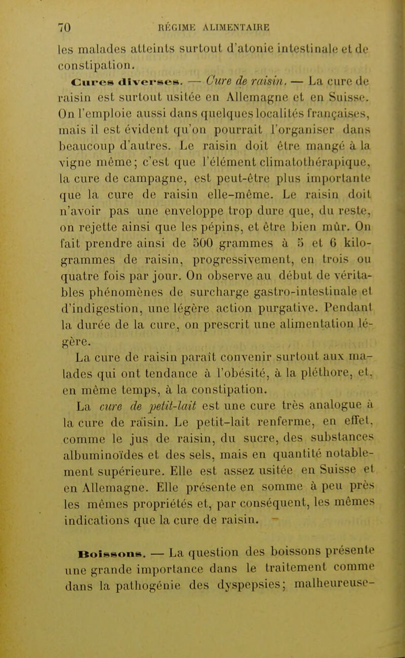 les malades alleinls surtout d'atonie intestinale et de constipation. Cm-es «iivei-ses. —- Cure de raisin. — La cure de raisin est surtout usitée en Allemagne et en Suisse. On l'emploie aussi dans quelques localités françaises, mais il est évident qu'on pourrait l'organiser dans beaucoup d'autres. Le raisin doit être mangé à la vigne même; c'est que l'élémentclimatotliérapique. la cure de campagne, est peut-être plus importante que la cure de raisin elle-même. Le raisin doit n'avoir pas une enveloppe trop dure que, du reste, on rejette ainsi que les pépins, et être bien mûr. On fait prendre ainsi de 500 grammes ù 5 et G kilo- grammes de raisin, pi'ogressivement, en trois ou quatre fois par jour. On observe au début de vérita- bles phénomènes de surcharge gastro-intestinale et d'indigestion, une légère action purgative. Pendant la durée de la cure, on prescrit une alimentation lé- gère. La cure de raisin paraît convenir surtout aux ma- lades qui ont tendance à l'obésité, à la pléthore, et. en même temps, à la constipation. La cure de peiit-laii est une cure très analogue à la cure de raiisin. Le petit-lait renferme, en effet, comme le jus de raisin, du sucre, des substances albuminoïdes et des sels, mais en quantité notable- ment supérieure. Elle est assez usitée en Suisse et en Allemagne. Elle présente en somme à pou près les mêmes propriétés et, par conséquent, les mêmes indications que la cure de raisin. - Boissons. — La question des boissons présente une grande importance dans le traitement comme dans la pathogénie des dyspepsies; malheureuse-