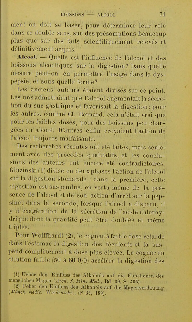 mont on doit se baser, pour déterminer leur rôle dans ce double sens, sur des présomptions beaucoup plus que sur des faits scientifiquement relevés et définitivement acquis. Alcool. — Quelle est l'influence de l'alcool et des boissons alcooliques sur la digestion? Dans quelle mesure peut-on en permettre l'usage dans la dys- pepsie, et sous quelle forme? Les anciens auteurs étaient divisés sur ce point. Les uns admettaient que l'alcool augmentait la sécré- tion du suc gastrique et favorisait la digestion ; pour les autres, comme Cl. Bernard, cela n'était vrai que pour les faibles doses, pour des boissons peu char- gées en alcool. D'autres enfin croyaient l'action de l'alcool toujours malfaisante. Des recherches récentes ont été faites, mais seule- ment avec des procédés qualitatifs, et les conclu- sions des auteurs ont encore été contradictoires. Gluzinski (1) divise en deux phases l'action de l'alcool sur la digestion stomacale : dans la première, cette digestion est suspendue, en vertu même de la pré- sence de l'alcool et de son action d'arrêt sur la pep- sine; dans la seconde, lorsque l'alcool a disparu, il y a exagération de la sécrétion de l'acide chlorhy- drique dont la quantité peut être doublée et même triplée. Pour Wolffhardt (2), le cognac àfaible dose relarde dans l'estomac la digestion des féculents et la sus- pend complètement à dose plus élevée. Le cognac en dilution faible (50 à 60 0/0) accélère la digestion des (1) Ueber den Einfluss des Alkohols auf die Functionen des menslichen Magen {Arch. f. Min. Afed., Bd. 39, S. 40S). (2) Ueber den Einfluss des Alkohols auf die Magenverdauung {iJiinch. medic. Woc/ienschr., n» 35, i89).