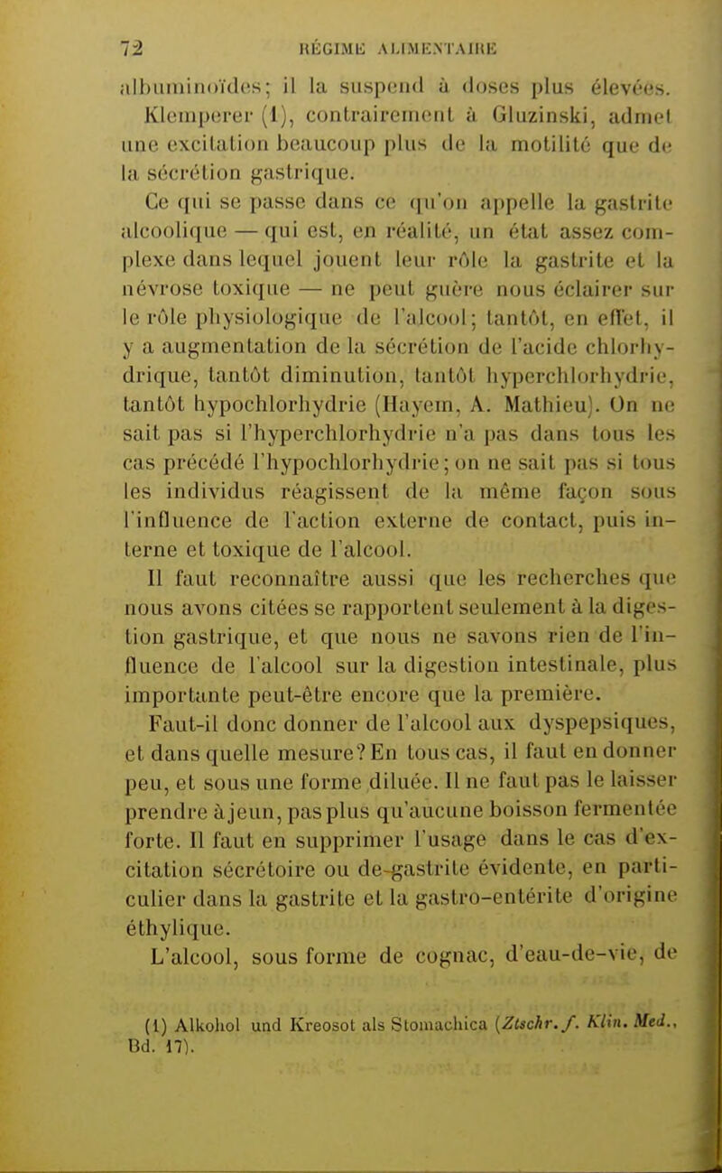 12 HÉGIMli ALIiMKNTAJHK albuminoïdes; il la suspend à doses plus élevées. Klemperei (1), contraircinonl à Gluzinski, admet une excilalion beaucoup plus de la molililé que de la sécrétion gastrique. Ce qui se passe dans ce qu'on appelle la gastrite alcoolique — qui est, en réalité, un état assez com- plexe dans lequel jouent leur r(Me la gastrite et la névrose toxique — ne peut guère nous éclairer sur le rôle physiologique de l'ajcool; tantôt, en efïél, il y a augmentation de la sécrétion de l'acide chlorliy- drique, tantôt diminution, tantôt hyperchlorhydrie, tantôt hypochlorhydrie (Hayem, A. Mathieu). On ne sait pas si l'hyperchlorhydrie n'a pas dans tous les cas précédé l'hypochlorhydrie; on ne sait pas si tous les individus réagissent de la même façon sous l'influence de l'action externe de contact, puis in- terne et toxique de l'alcool. Il faut reconnaître aussi que les recherches qui; nous avons citées se rapportent seulement à la diges- tion gastrique, et que nous ne savons rien de l'in- fluence de l'alcool sur la digestion intestinale, plus importante peut-être encore que la première. Faut-il donc donner de l'alcool aux dyspepsiques, et dans quelle mesure? En tous cas, il faut en donner peu, et sous une forme diluée. Il ne faut pas le laisser prendre à jeun, pas plus qu'aucune boisson fermentée forte. Il faut en supprimer l'usage dans le cas d'ex- citation sécrétoire ou de-gastrite évidente, en parti- culier dans la gastrite et la gastro-entérite d'origine éthylique. L'alcool, sous forme de cognac, d'eau-de-vie, de (1) Alkohol und Kreosot als Stomachica {Zlschr.f. Klin. Med., Bd. 17).