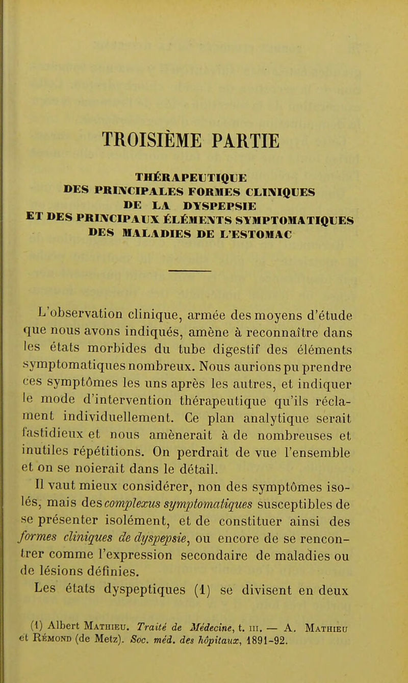 TROISIÈME PARTIE THÉRAPEUTIQUE DES PRIIVCIPALES FORMES CLINIQUES DE LA DYSPEPSIE ET DES PRIIVCIPAUX ÉLÉMEIVTS SYMPTOMATIQUES DES MALADIES DE L'ESTOMAC L'observation clinique, armée des moyens d'étude que nous avons indiqués, amène à reconnaître dans les états morbides du tube digestif des éléments symptomatiques nombreux. Nous aurions pu prendre ces symptômes les uns après les autres, et indiquer le mode d'intervention thérapeutique qu'ils récla- ment individuellement. Ce plan analytique serait lastidieux et nous amènerait à de nombreuses et inutiles répétitions. On perdrait de vue l'ensemble et on se noierait dans le détail. Il vaut mieux considérer, non des symptômes iso- lés, mais descomplexus symptomatiques susceptibles de se présenter isolément, et de constituer ainsi des formes cliniques de dyspepsie^ ou encore de se rencon- trer comme l'expression secondaire de maladies ou de lésions définies. Les états dyspeptiques (1) se divisent en deux (1) Albert Mathieu. Traité de Médecine, t. iii. — A. Mathieu et Rémond (de Metz). Soc. méd. des hôpitaux, 1891-92.