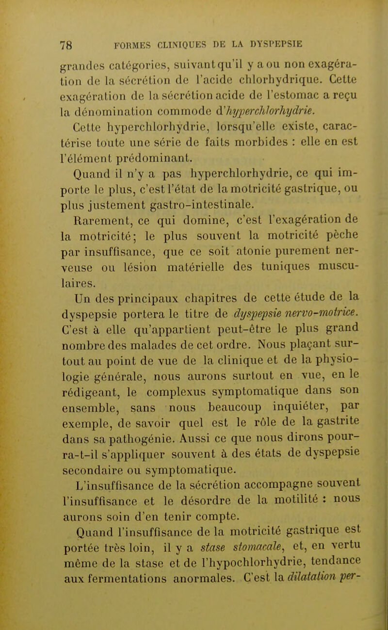 grandes catégories, suivant qu'il y a ou non exagéra- tion de la sécrétion de l'acide chlorhydrique. Cette exagération de la sécrétion acide de l'estomac a reçu la dénomination commode d'hijperchlorhydrie. Cette hyperchlorliydrie, lorsqu'elle existe, carac- térise toute une série de faits morbides : elle en est l'élément prédominant. Quand il n'y a pas hyperchlorhydrie, ce qui im- porte le plus, c'est l'état de la motricité gastrique, ou plus justement gastro-intestinale. Rarement, ce qui domine, c'est l'exagération de la motricité; le plus souvent la motricité pèche par insuffisance, que ce soit atonie purement ner- veuse ou lésion matérielle des tuniques muscu- laires. Un des principaux chapitres de cette étude de la dyspepsie portera le titre de dyspepsie nervo-motrice. C'est à elle qu'appartient peut-être le plus grand nombre des malades de cet ordre. Nous plaçant sur- tout au point de vue de la clinique et de la physio- logie générale, nous aurons surtout en vue, en le rédigeant, le complexus symptomatique dans son ensemble, sans nous beaucoup inquiéter, par exemple, de savoir quel est le rôle de la gastrite dans sa pathogénie. Aussi ce que nous dirons pour- ra-t-il s'appliquer souvent à des états de dyspepsie secondaire ou symptomatique. L'insuffisance de la sécrétion accompagne souvent l'insuffisance et le désordre de la motilité : nous aurons soin d'en tenir compte. Quand l'insuffisance de la motricité gastrique est portée très loin, il y a stase stomacale^ et, en vertu même de la stase et de l'hypochlorhydrie, tendance aux fermentations anormales. C'est la dilatalion per-