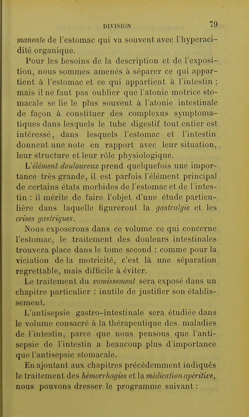 manente de l'estomac qui va souvent avec l'hyperaci- dité organique. Pour les besoins de la description et de l'exposi- tion, nous sommes amenés à séparer ce qui appar- tient à l'estomac et ce qui appartient à l'intestin ; mais il ne faut pas oublier que l'atonie motrice sto- macale se lie le plus souvent à l'atonie intestinale de façon à constituer des complexus symptoma- tiques dans lesquels le tube digestif tout entier est intéressé, dans lesquels l'estomac et l'intestin donnent une note en rapport avec leur situation, leur structure et leur rôle physiologique. L'élément douloureux prend quelquefois une impor- tance très grande, il est parfois l'élément principal de certains états morbides de l'estomac et de l'intes- tin : il mérite de faire l'objet d'une étude particu- lière dans laquelle figureront la gastralgie et les crises gastriques. Nous exposerons dans ce volume ce qui concerne l'estomac, le traitement des douleurs intestinales trouvera place dans le tome second : comme pour la viciation de la motricité, c'est là une séparation regrettable, mais difficile à éviter. Le traitement du vomissement sera exposé dans un chapitre particulier : inutile de justifier son établis- sement. L'antisepsie gastro-intestinale sera étudiée dans le volume consacré à la thérapeutique des maladies de l'intestin, parce que nous pensons que l'anti- sepsie de l'intestin a beaucoup plus d'importance que l'antisepsie stomacale. En ajoutant aux chapitres précédemment indiqués le traitement des hémorrhagies et \a médicationapéritive, nous pouvons dresser le programme suivant :