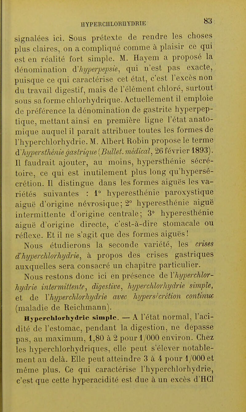 HYPERCHLORaYDRIE OO signalées ici. Sous prétexte de rendre les choses plus claires, on a compliqué comme à plaisir ce qui est en réalité fort simple. M. Hayem a proposé la dénomination d'hyperpepsie, qui n'est pas exacte, puisque ce qui caractérise cet état, c'est l'excès non du travail digestif, mais de l'élément chloré, surtout sous sa forme chlorhydrique. Actuellement il emploie de préférence la dénomination de gastrite hyperpep- tique, mettant ainsi en première ligne l'état anato- mique auquel il paraît attribuer toutes les formes de l'hyperchlorhydrie. M. Albert Robin propose le terme d'hi/persthénie gastrique [Bullet. médical, 26 février 1893). Il faudrait ajouter, au moins, hypersthénie sécré- toire, ce qui est inutilement plus long qu'hypersé- crétion. Il distingue dans les formes aiguës les va- riétés suivantes : 1° hyperesthénie paroxystique aiguë d'origine névrosique ; 2° hyperesthénie aiguë intermittente d'origine centrale; 3° hyperesthénie aiguë d'origine directe, c'est-à-dire stomacale ou réflexe. Et il ne s'agit que des formes aiguës! Nous étudierons la seconde variété, les crises dMjperclilorhydrie, à propos des crises gastriques auxquelles sera consacré un chapitre particulier. Nous restons donc ici en présence de Vhyperchlor- hydrie intermittente, digestive, hjperchlorliydrie simple, et de YhypercJilorhydrie avec hypersrcrétion continue (maladie de Reichmann). Hjperchlorhydrîe simple. — A l'état normal, l'aci- dité de l'estomac, pendant la digestion, ne dépasse pas, au maximum, 1,80 à 2 pour 1/000 environ. Chez les hyperchlorhydriques, elle peut s'élever notable- ment au delà. Elle peut atteindre 3 à 4 pour 1/000 et même plus. Ce qui caractérise l'hyperchlorhydrie, c'est que cette hyperacidité est due à un excès d'HCl