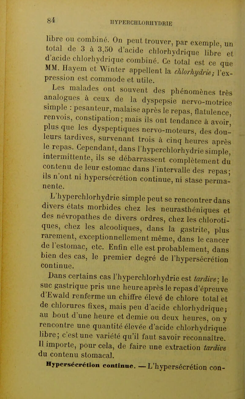 DYPERCOLORUYDRIE libre ou combiné. On peut trouver, par exemple un total de 3 à 3,50 d'acide chlorhydrique libre et d'acide chlorhydrique combiné. Ce total est ce que MM. Hayem et Winter appellent la chlorhydrie- l'ex- pression est commode et utile. Les malades ont souvent des phénomènes très analogues à ceux de la dyspepsie nervo-motrice simple : pesanteur, malaise après le repas, flatulence renvois, constipation; mais ils ont tendance à avoir' plus que les dyspeptiques nervo-moteurs, des dou- leurs tardives, survenant trois à cinq heures après le repas. Cependant, dans l'hyperchlorhydrie simple intermittente, ils se débarrassent complètement dû contenu de leur estomac dans l'intervalle des repas- ils n'ont ni hypersécrétion continue, ni stase perma- nente. L'hyperchlorhydrie simple peut se rencontrer dans divers états morbides chez les neurasthéniques et des névropathes de divers ordres, chez les chloroti- ques, chez les alcooliques, dans la gastrite, plus rarement, exceptionnellement même, dans le cancer de l'estomac, etc. Enfin elle est probablement, dans bien des cas, le premier degré de l'hypersécrétion continue. Dans certains cas l'hyperchlorhydrie est tardi/ve; le suc gastrique pris une heure après le repas d'épreuve d'Ewald renferme un chiffre élevé de chlore total et de chlorures fixes, mais peu d'acide chlorhydrique; au bout d'une heure et demie ou deux heures, on y rencontre une quantité élevée d'acide chlorhydrique libre; c'est une variété qu'il faut savoir reconnaître. Il importe, pour cela, de faire une extraction tardive du contenu stomacal. Hypersécrétion continue. — L'hypersécrétion con-