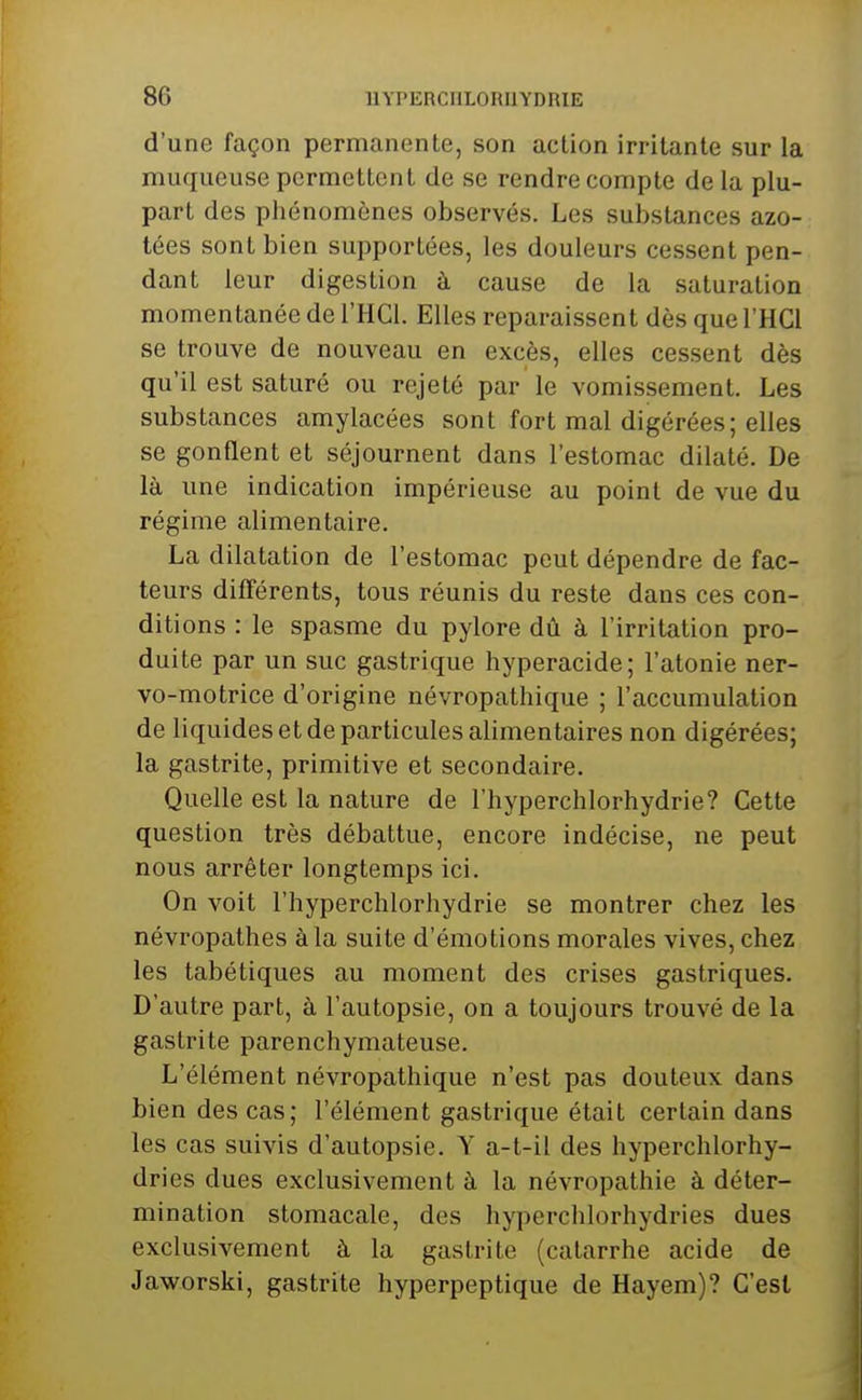 d'une façon permanente, son action irritante sur la muqueuse permettent de se rendre compte de la plu- part des phénomènes observés. Les substances azo- tées sont bien supportées, les douleurs cessent pen- dant leur digestion à cause de la saturation momentanée de l'HCl. Elles reparaissent dès que l'HCl se trouve de nouveau en excès, elles cessent dès qu'il est saturé ou rejeté par le vomissement. Les substances amylacées sont fort mal digérées; elles se gonflent et séjournent dans l'estomac dilaté. De là une indication impérieuse au point de vue du régime alimentaire. La dilatation de l'estomac peut dépendre de fac- teurs difl'érents, tous réunis du reste dans ces con- ditions : le spasme du pylore dû à l'irritation pro- duite par un suc gastrique hyperacide; l'atonie ner- vo-motrice d'origine névropathique ; l'accumulation de liquides et de particules alimentaires non digérées; la gastrite, primitive et secondaire. Quelle est la nature de l'hyperchlorhydrie? Cette question très débattue, encore indécise, ne peut nous arrêter longtemps ici. On voit l'hyperchlorhydrie se montrer chez les névropathes à la suite d'émotions morales vives, chez les tabétiques au moment des crises gastriques. D'autre part, à l'autopsie, on a toujours trouvé de la gastrite parenchymateuse. L'élément névropathique n'est pas douteux dans bien des cas; l'élément gastrique était certain dans les cas suivis d'autopsie. Y a-t-il des hyperchlorhy- dries dues exclusivement à la névropathie à déter- mination stomacale, des hyperchlorhydries dues exclusivement à la gastrite (catarrhe acide de Jaworski, gastrite hyperpeptique de Hayem)? C'est