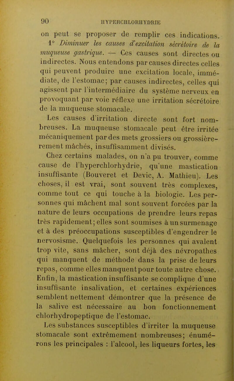 on peut se proposer de remplir ces indications. 1° Diminuer les causes d'excitation sécrètoire de la muqueuse gastrique. — Ces causes sont directes ou indirectes. Nous entendons par causes directes celles qui peuvent produire une excitation locale, immé- diate, de l'estomac; par causes indirectes, celles qui agissent par l'intermédiaire du système nerveux en provoquant par voie réflexe une irritation sécrètoire de la muqueuse stomacale. Les causes d'irritation directe sont fort nom- breuses. La muqueuse stomacale peut être irritée mécaniquement par des mets grossiers ou grossière- rement mâchés, insuffisamment divisés. Chez certains malades, on n'a pu trouver, comme cause de l'hyperchlorhydrie, qu'une mastication insuffisante (Bouveret et Devic, A. Mathieu). Les choses, il est vrai, sont souvent très complexes, comme tout ce qui touche à la biologie. Les per- sonnes qui mâchent mal sont souvent forcées par la nature de leurs occupations de prendre leurs repas très rapidement; elles sont soumises àunsurmenage et à des préoccupations susceptibles d'engendrer le nervosisme. Quelquefois les personnes qui avalent trop vite, sans mâcher, sont déjà des névropathes qui manquent de méthode dans la prise de leurs repas, comme elles manquent pour toute autre chose. Enfin, la mastication insuffisante se complique d'une insuffisante insalivation, et certaines expériences semblent nettement démontrer que la présence de la salive est nécessaire au bon fonctionnement chlorhydropeptique de l'estomac. Les substances susceptibles d'irriter la muqueuse stomacale sont extrêmement nombreuses; énumé- rons les principales : l'alcool, les liqueurs fortes, les