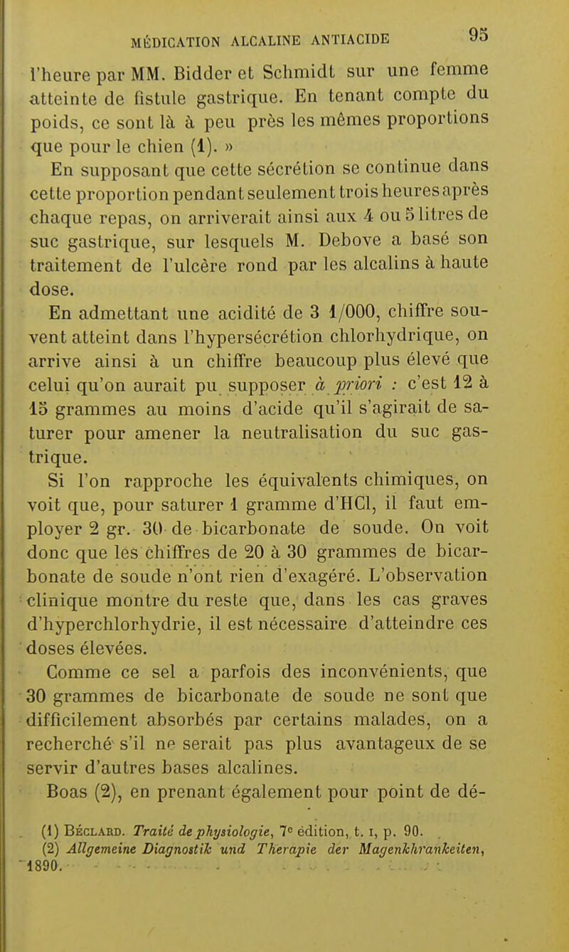 l'heure par MM. Bidder et Schmidt sur une femme atteinte de fistule gastrique. En tenant compte du poids, ce sont là à peu près les mêmes proportions que pour le chien (1). » En supposant que cette sécrétion se continue dans cette proportion pendan t seulement trois heures après chaque repas, on arriverait ainsi aux 4 ou 5 litres de suc gastrique, sur lesquels M. Debove a basé son traitement de l'ulcère rond par les alcalins à haute dose. En admettant une acidité de 3 1/000, chiffre sou- vent atteint dans l'hypersécrétion chlorhydrique, on arrive ainsi à un chiffre beaucoup plus élevé que celui qu'on aurait pu supposer à priori : c'est 12 à 15 grammes au moins d'acide qu'il s'agirait de sa- turer pour amener la neutralisation du suc gas- trique. Si l'on rapproche les équivalents chimiques, on voit que, pour saturer 1 gramme d'HCl, il faut em- ployer 2 gr. 30 de bicarbonate de soude. On voit donc que les chiffres de 20 à 30 grammes de bicar- bonate de soude n'ont rien d'exagéré. L'observation clinique montre du reste que, dans les cas graves d'hyperchlorhydrie, il est nécessaire d'atteindre ces doses élevées. Comme ce sel a parfois des inconvénients, que 30 grammes de bicarbonate de soude ne sont que difficilement absorbés par certains malades, on a recherché s'il np serait pas plus avantageux de se servir d'autres bases alcalines. Boas (2), en prenant également pour point de dé- (1) BÉCLARD. Traité de physiologie, édition, t. i, p. 90. (2) Allgemeine Diagnostik und Thérapie der Magenkhrankeiten, 1890.