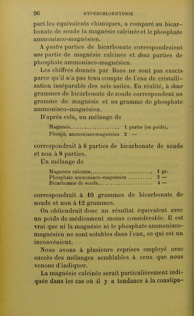 part les équivalents chimiques, a comparé au bicar- bonate de soude la magnésie calcinée et le phosphate ammoniaco-magnésien. A quatre parties de bicarbonate correspondraient une partie de magnésie calcinée et deux parties de phosphate ammoniaco-magnésien. Les chiffres donnés par Boas ne sont pas exacts parce qu'il n'a pas tenu compte de l'eau de cristalli- sation inséparable des sels usités. En réalité, à deux grammes de bicarbonate de soude correspondent un gramme de magnésie et un gramme de phosphate ammoniaco-magnésien. D'après cela, un mélange de Magnésie 1 partie (en poids). Phosph. ammoniaco-magnésien 2 — correspondrait à 6 parties de bicarbonate de soude et non à 8 parties. Un mélange de Magnésie calcinée 1 gr. Phosphate ammoniaco-magnésien 2 — Bicarbonate de soude 4 — correspondrait à 10 grammes de bicarbonate de soude et non à 12 grammes. On obtiendrait donc un résultat équivalent avec un poids de médicament moins considérable. Il est vrai que ni la magnésie ni le phosphate ammoniaco- magnésien ne sont solubles dans l'eau, ce qui est un inconvénient. Nous avons à plusieurs reprises employé avec succès des mélanges semblables à ceux que nous venons d'indiquer. La magnésie calcinée serait particulièrement indi- quée dans les cas où il y a tendance à la constipa-