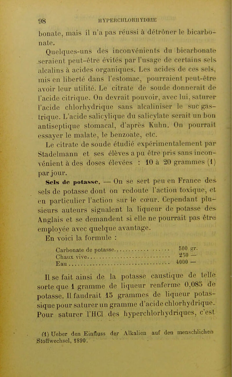 bonalc, mais il n'a pas réussi à détrôner le bicarbo- nate. Quelques-uns des inconvénients du bicarbonate .seraient peut-être évités par l'usage de certains sels alcalins h acides organiques. Les acides de ces sels, mis en liberté dans l'estomac, pourraient peut-être avoir leur utilité. Le citrate de soude donnerait de l'acide citrique. On devrait pouvoir, avec lui, saturer l'acide chlorhydrique sans alcaliniser le suc gas- trique. L'acide salicylique du salicylate serait un bon antiseptique stomacal, d'après Kuhn. On pourrait essayer le malate, le benzoate, etc. Le citrate de soude étudié expérimentalement par Stadelmann et ses élèves a pu être pris sans incon- vénient à des doses élevées : 10 à 20 grammes (1) par jour. Sels de potasse. — On se sert peu en France des- sels de potasse dont on redoute l'action toxique, et en particulier l'action sur le cœur. Cependant plu- sieurs auteurs signalent la liqueur de potasse des Anglais et se demandent si elle ne pourrait pas êtr» employée avec quelque avantage. En voici la formule : Carbonate de potasse 500 gr. Chaux vive Eau 4000 - II se fait ainsi de la potasse caustique de telle sorte que 1 gramme de liqueur renferme 0,083 de^ potasse. Il faudrait 13 grammes de liqueur potas- sique pour saturer un gramme d'acide chlorhydrique. Pour saturer l'HCl des hyperchlorhydriques, c'est a) Ueber den Einfluss der Alkalieu auf den menschlichert Stoffwechscl, 1890.