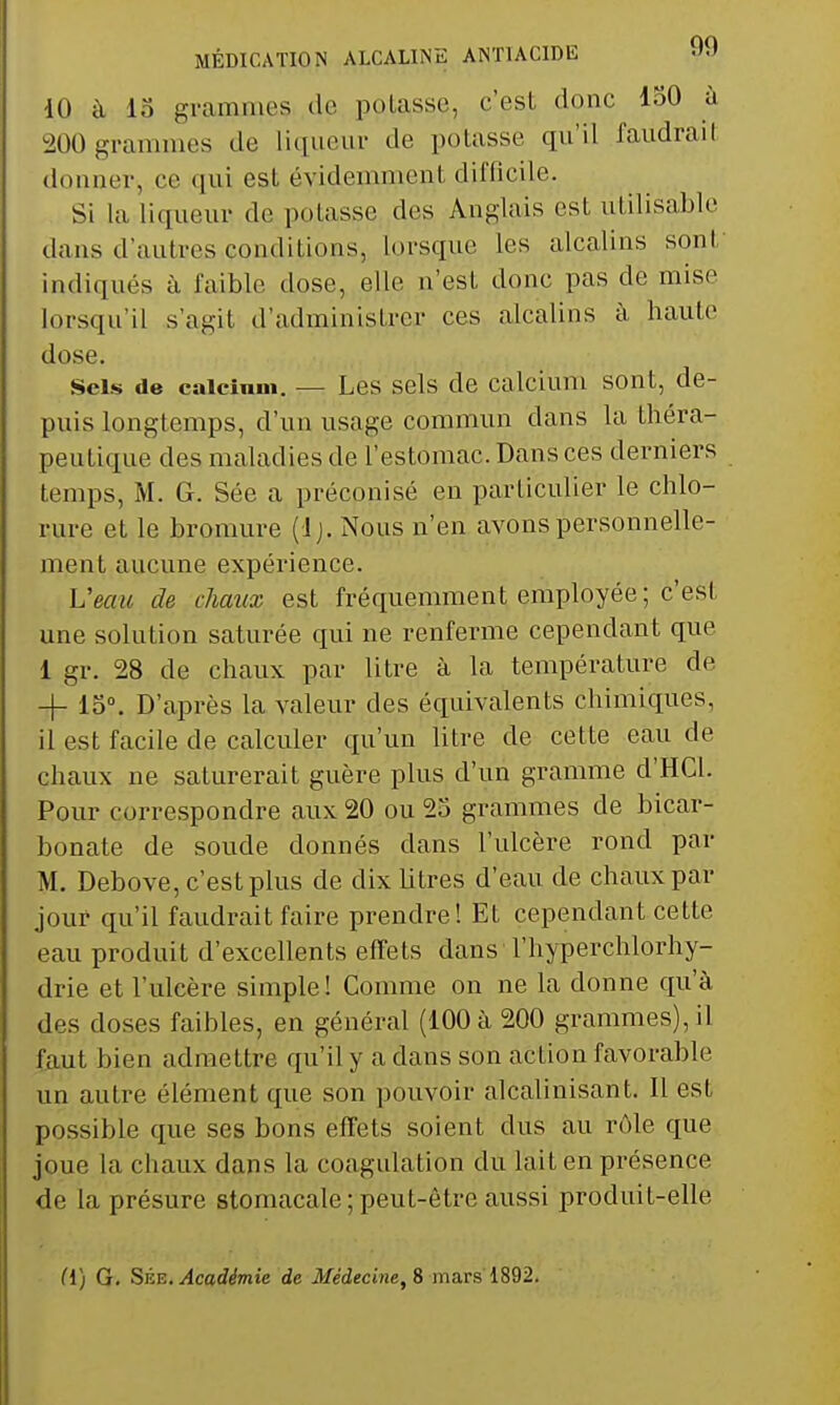 dO à 15 grammes de potasse, c'est donc ISO à 200 grammes de liqueur de potasse qu'il faudrail donner, ce qui est évidemment difficile. Si la liqueur de potasse des Anglais est utilisable dans d'autres conditions, lorsque les alcalins sont indiqués à faible dose, elle n'est donc pas de mise lorsqu'il s'agit d'administrer ces alcalins à haute dose. Sels de caicinui. — Les sels de calcium sont, de- puis longtemps, d'un usage commun dans la théra- peutique des maladies de l'estomac. Dans ces derniers temps, M. G. Sée a préconisé en particulier le chlo- rure et le bromure (Ij. Nous n'en avons personnelle- ment aucune expérience. Veau de chaux est fréquemment employée; c'est une solution saturée qui ne renferme cependant que 1 gr. 28 de chaux par litre à la température de -j- 15». D'après la valeur des équivalents chimiques, il est facile de calculer qu'un litre de cette eau de chaux ne saturerait guère plus d'un gramme d'HCl. Pour correspondre aux 20 ou 25 grammes de bicar- bonate de soude donnés dans l'ulcère rond par M. Debove, c'est plus de dix litres d'eau de chaux par jour qu'il faudrait faire prendre! Et cependant cette eau produit d'excellents effets dans l'hyperchlorhy- drie et l'ulcère simple! Comme on ne la donne qu'à des doses faibles, en général (100 à 200 grammes), il faut bien admettre qu'il y a dans son action favorable un autre élément que son pouvoir alcalinisant. Il est possible que ses bons effets soient dus au rôle que joue la chaux dans la coagulation du lait en présence de la présure stomacale ; peut-être aussi produit-elle