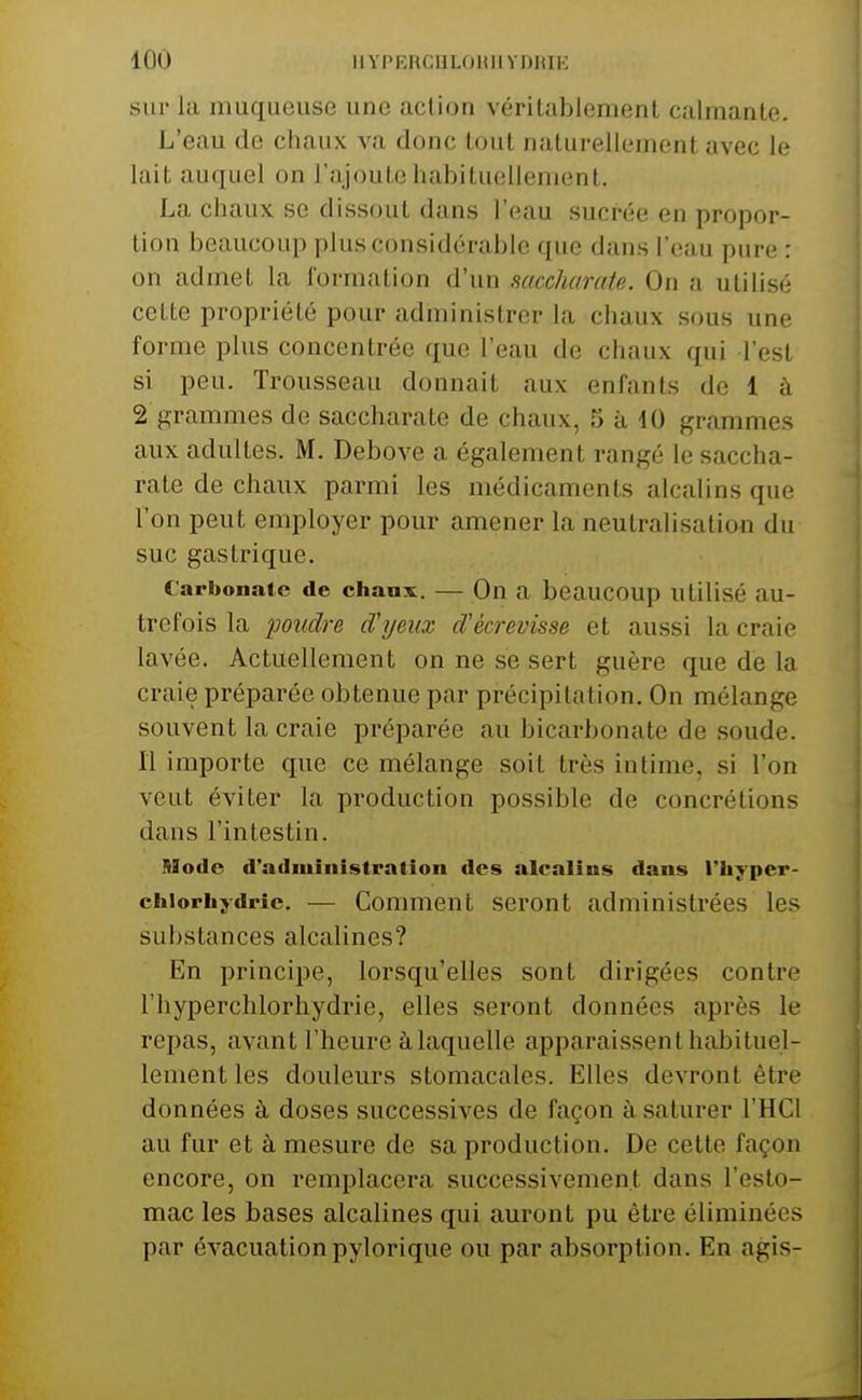 lÛÛ llYPERCflLOUUYDRIE sur la muqueuse une action vérilablement calmante. L'eau de chaux va donc tout naturellement avec le lait auquel on l'ajoute habituolleniont. La chaux se dissout dans l'eau sucrée en propor- tion beaucoup plus considérable que dans l'eau pure : on admet la formation d'un saccharate. On a utilisé cette propriété pour administrer la chaux sous une forme plus concentrée que l'eau de chaux qui l'est si peu. Trousseau donnait aux enfants de 1 à 2 grammes de saccharate de chaux, 5 à 40 grammes aux adultes. M. Debove a également rangé le saccha- rate de chaux parmi les médicaments alcalins que l'on peut employer pour amener la neutralisation du suc gastrique. Carbonate de chaux. — On a beaucoup utilisé au- trefois la poudre d'yeux d'écrevisse et aussi la craie lavée. Actuellement on ne se sert guère que de la craie préparée obtenue par précipitation. On mélange souvent la craie préparée au bicarbonate de soude. Il importe que ce mélange soit très intime, si l'on veut éviter la production possible de concrétions dans l'intestin. Mode d'administration des alcalins dans l'iiyper- chiorhydrie. — Comment seront administrées les substances alcalines? En principe, lorsqu'elles sont dirigées contre l'hyperchlorhydrie, elles seront données après le repas, avant l'heure à laquelle apparaissent habituel- lement les douleurs stomacales. Elles devront être données à doses successives de façon à saturer l'HCl au fur et à mesure de sa production. De cette façon encore, on remplacera successivement dans l'esto- mac les bases alcalines qui auront pu être éliminées par évacuationpylorique ou par absorption. En agis-