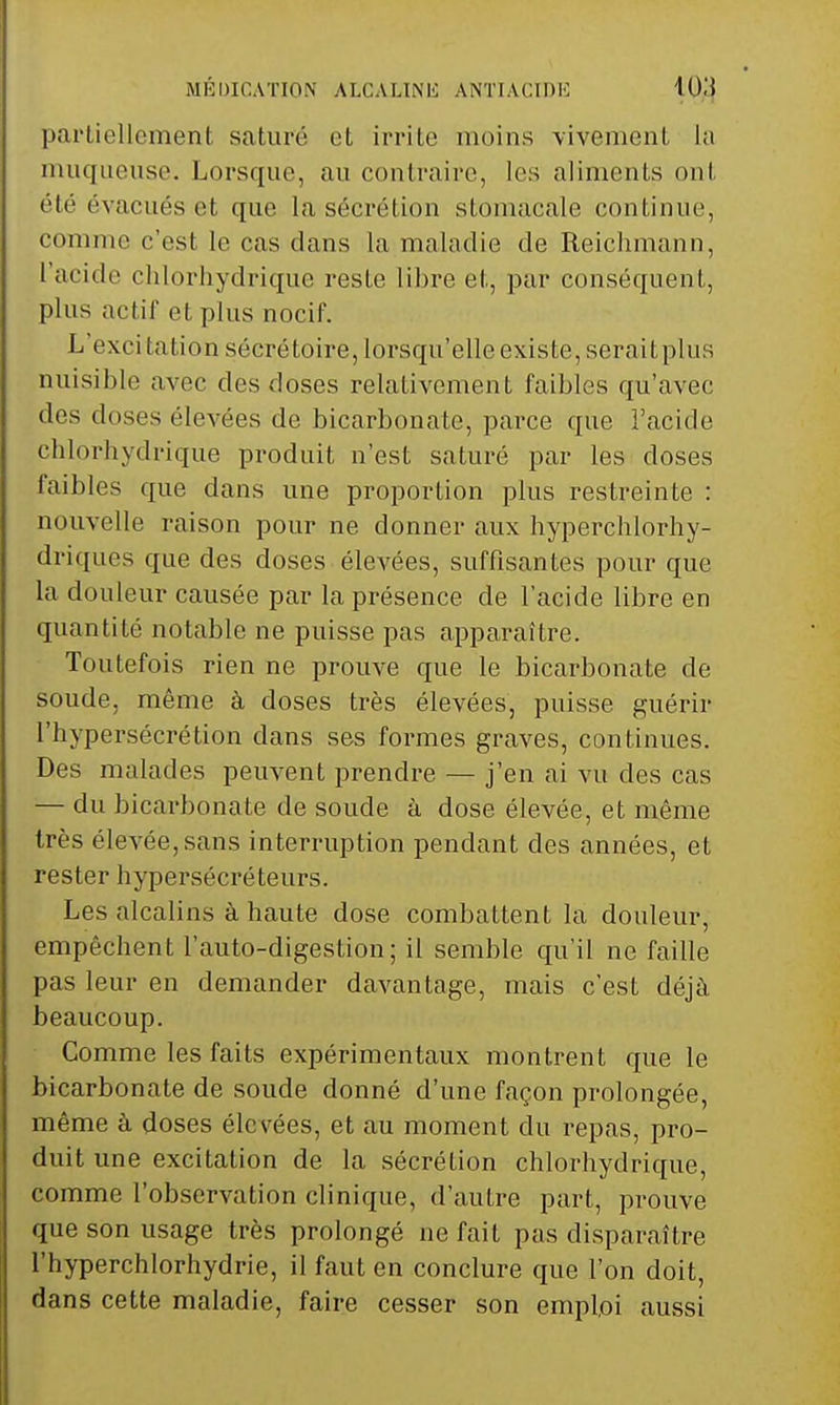 partiellement saturé et irrite moins vivement la muqueuse. Lorsque, au contraire, les aliments ont été évacués et que la sécrétion stomacale continue, comme c'est le cas dans la maladie de Reichmann, l'acide chlorhydrique reste libre et, par conséquent, plus actif et plus nocif. L excitation sécrétoire, lorsqu'elle existe, seraitplus nuisible avec des doses relativement faibles qu'avec des doses élevées de bicarbonate, parce que l'acide cblorhydrique produit n'est saturé par les doses faibles que dans une proportion plus restreinte : nouvelle raison pour ne donner aux hyperchlorhy- driques que des doses élevées, suffisantes pour que la douleur causée par la présence de l'acide libre en quantité notable ne puisse pas apparaître. Toutefois rien ne prouve que le bicarbonate de soude, même à doses très élevées, puisse guérir l'hypersécrétion dans ses formes graves, continues. Des malades peuvent prendre — j'en ai vu des cas — du bicarbonate de soude à dose élevée, et même très élevée, sans interruption pendant des années, et rester hypersécréteurs. Les alcalins à haute dose combattent la douleur, empêchent l'auto-digestion ; il semble qu'il ne faille pas leur en demander davantage, mais c'est déjà beaucoup. Gomme les faits expérimentaux montrent que le bicarbonate de soude donné d'une façon prolongée, même à doses élevées, et au moment du repas, pro- duit une excitation de la sécrétion chlorhydrique, comme l'observation clinique, d'autre part, prouve que son usage très prolongé ne fait pas disparaître l'hyperchlorhydrie, il faut en conclure que l'on doit, dans cette maladie, faire cesser son emploi aussi