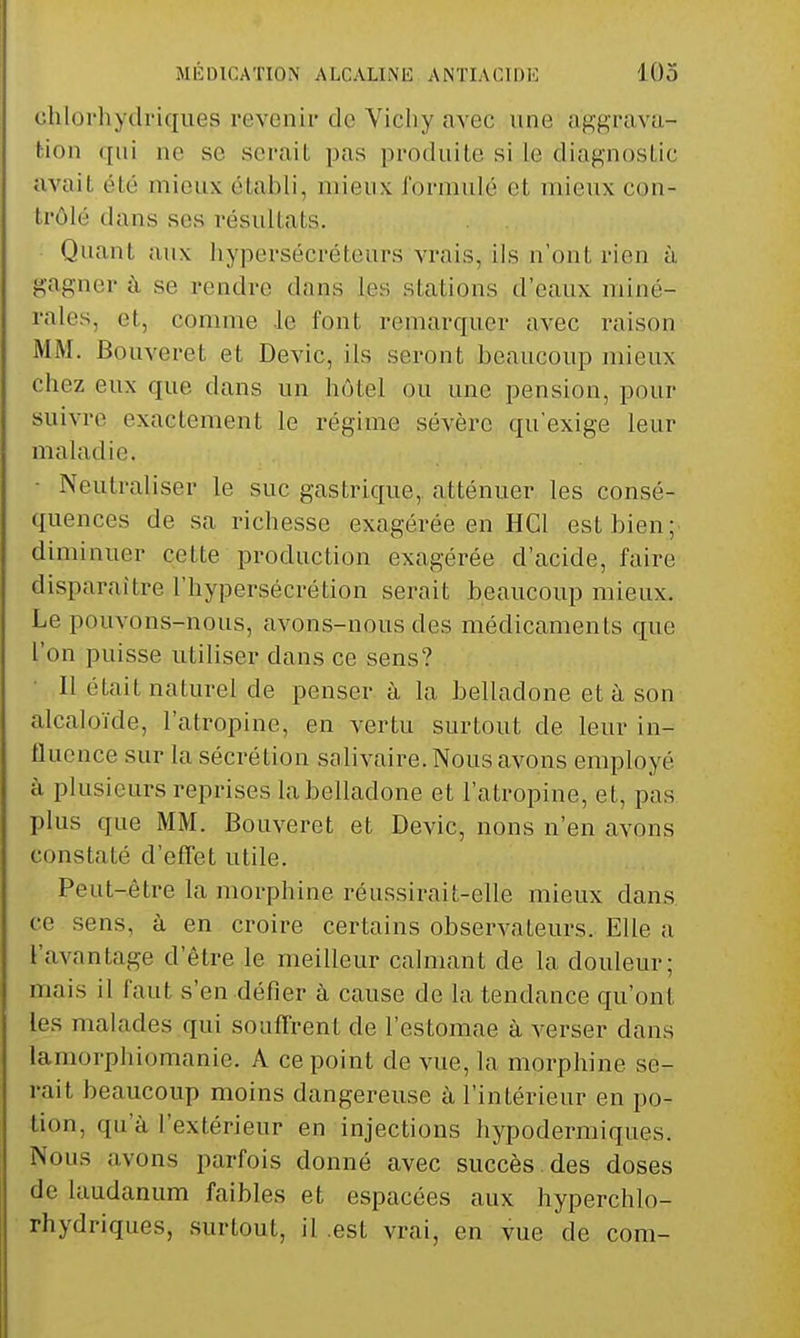 chlorhydi'iques revenir de Vichy avec une aggravu- fcion qui ne se serait pas produite si le diagnostic avait été mieux établi, mieux formulé et mieux con- trôlé dans ses résultats. Quant aux hypersécréteurs vrais, ils n'ont rien à gagner à se rendre dans les stations d'eaux miné- rales, et, comme .le font renuirquer avec raison MM. Bouveret et Devic, ils seront beaucoup mieux chez eux que dans un hôtel ou une pension, pour suivre exactement le régime sévère qu'exige leur maladie. • Neutraliser le suc gastrique, atténuer les consé- quences de sa richesse exagérée en HGl est bien;- diminuer cette production exagérée d'acide, faire disparaître l'hypersécrétion serait beaucoup mieux. Le pouvons-nous, avons-nous des médicaments que l'on puisse utiliser dans ce sens? Il était naturel de penser à la belladone et à son alcaloïde, l'atropine, en vertu surtout de leur in- fluence sur la sécrétion salivaire. Nous avons employé à plusieurs reprises la belladone et l'atropine, et, pas plus que MM. Bouveret et Devic, nous n'en avons constaté d'effet utile. Peut-être la morphine réussirait-elle mieux dans ce sens, à en croire certains observateurs. Elle a l'avantage d'être le meilleur calmant de la douleur; mais il faut s'en défier à cause de la tendance qu'ont les malades qui souffrent de l'estomae à verser dans lamorphiomanie. A ce point de vue, la morphine se- rait beaucoup moins dangereuse à l'intérieur en po- tion, qu'à l'extérieur en injections hypodermiques. Nous avons parfois donné avec succès, des doses de laudanum faibles et espacées aux hyperchlo- rhydriques, surtout, il .est vrai, en vue de com-