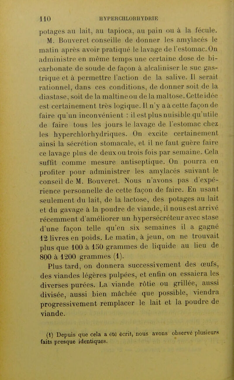 potages au lait, au tapioca, au pain ou à la fécule. M. Bouveret conseille de donner les amylacés le matin après avoir pratiqué le lavage de l'estomac. On administre en môme temps une certaine dose de bi- carbonate de soude de laçon à alcaliniser le suc gas- trique et à permettre l'action de la salive. 11 serait rationnel, dans ces conditions, de donner soit de la diastase, soit de la maltineou de la maltose. Cette idée est certainement très logique. 11 n'y aàcette façon de faire qu'un inconvénient : il est plus nuisible qu'utile de faire tous les jours le lavage de l'estomac chez les hyperchlorhydriques. On excite certainement ainsi la sécrétion stomacale, et il ne faut guère faire ce lavage plus de deux ou trois fois par semaine. Cela suffit comme mesure antiseptique. On pourra en profiter pour administrer les amylacés suivant le conseil de M. Bouveret. Nous n'avons pas d'expé- rience personnelle de cette façon de faire. En usant seulement du lait, de la lactose, des potages au lait et du gavage à la poudre de viande, il nous est arrivé récemment d'améliorer un hypersécréteur avec stase d'une façon telle qu'en six semaines il a gagné 12 livres en poids. Le matin, à jeun, on ne trouvait plus que 100 à 150 grammes de liquide au lieu de 800 à 1200 grammes (1). Plus tard, on donnera successivement des œufs, des viandes légères pulpées, et enfin on essaiera les diverses purées. La viande rôtie ou grillée, aussi divisée, aussi bien mâchée que possible, viendra progressivement remplacer le lait et la poudre de viande. (1) Depuis que cela a été écrit, nous avons observé plusieurs faits presque identiques.