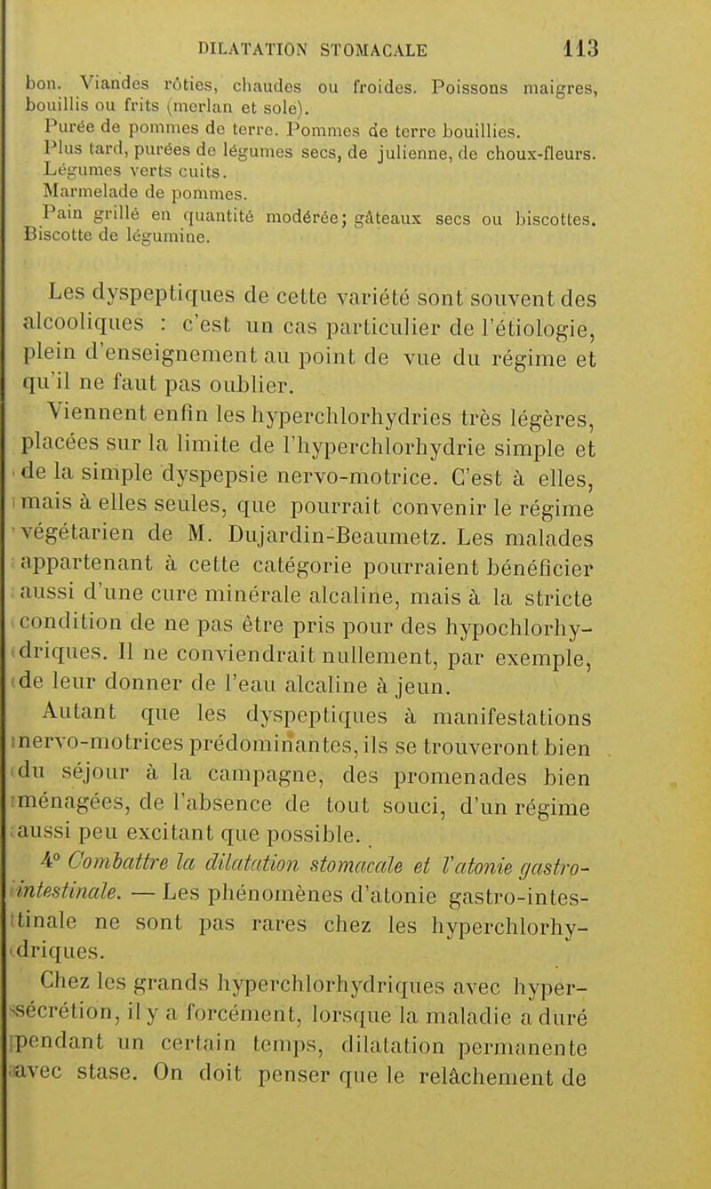 bon. Viandes rôties, cluaudes ou froides. Poissons maigres, bouillis ou frits (merlan et sole). Purée de pommes de terre. Pommes de terre bouillies. Plus tard, purées de légumes secs, de julienne, de choux-fleurs. Légumes verts cuits. Marmelade de pommes. Pain grillé en quantité modérée; gâteaux secs ou biscottes. Biscotte de légumine. Les dyspeptiques de cette variété sont souvent des alcooliques : c'est un cas particulier de letiologie, plein d'enseignement au point de vue du régime et qu'il ne faut pas oublier. Viennent enfin les hjqDerchlorhydries très légères, placées sur la limite de l'hyperchlorhydrie simple et de la simple dyspepsie nervo-motrice. C'est à elles, mais à elles seules, que pourrait convenir le régime •végétarien de M. Dujardin-Beaumetz. Les malades appartenant à cette catégorie pourraient bénéficier aussi d'une cure minérale alcaline, mais à la stricte condition de ne pas être pris pour des hypochlorhy- .driques. Il ne conviendrait nullement, par exemple, de leur donner de l'eau alcaline à jeun. Autant que les dyspeptiques à manifestations inervo-motrices prédominantes, ils se trouveront bien idu séjour à la campagne, des promenades bien rménagées, de l'absence de tout souci, d'un régime aussi peu excitant que possible. 4° Combattre la dilatation stomacale et Vatonie gastro- intestinale. — Les phénomènes d'atonie gastro-intes- itinale ne sont pas rares chez les hyperchlorhy- driques. Chez les grands hyperchlorhydriques avec hyper- -sécrétion, il y a forcément, lorsque la maladie a duré ipendant un certain temps, dilatation permanente ■avec stase. On doit penser que le relâchement de