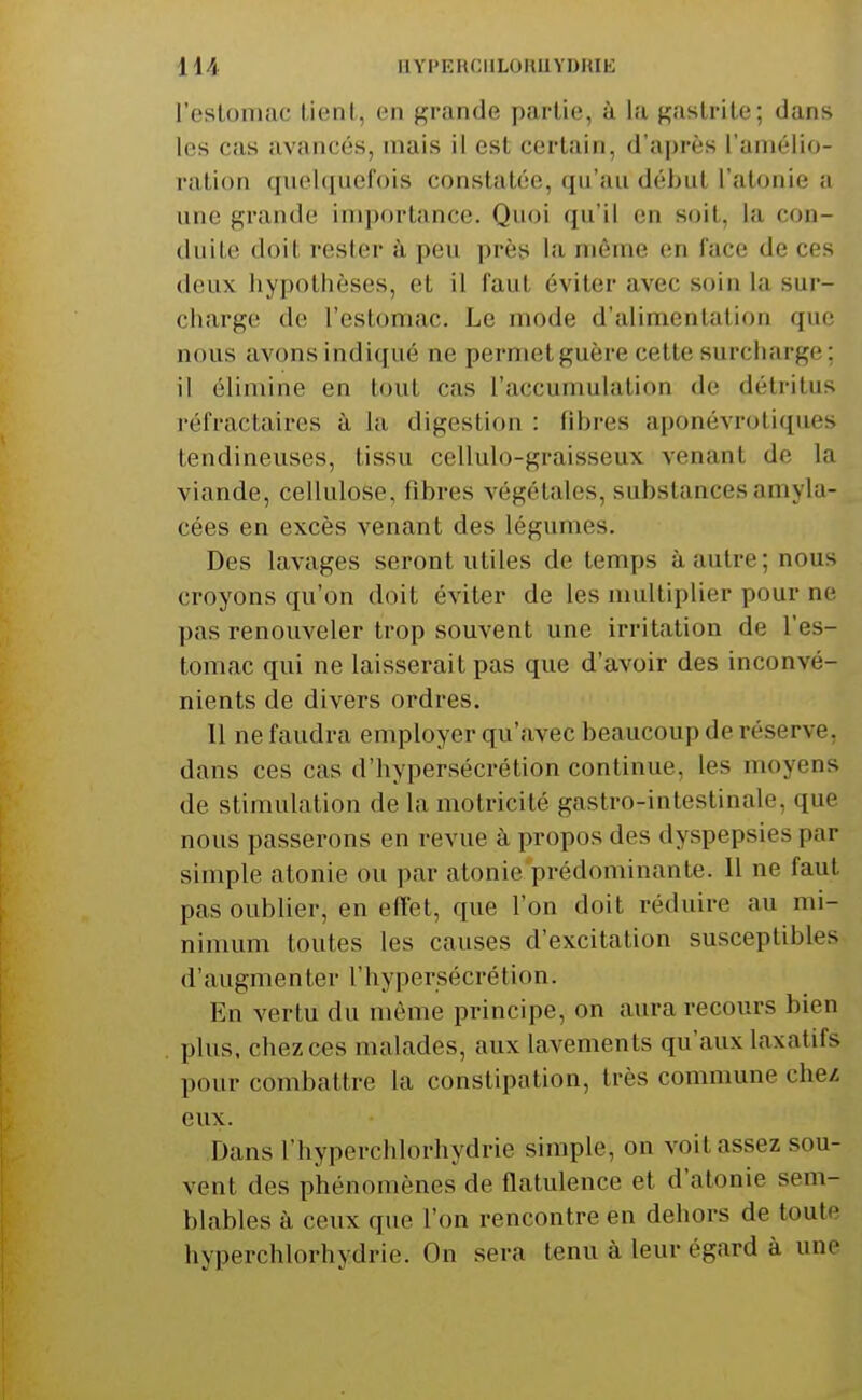 l'estomac Lient, en grande partie, à la gastrite; dans les cas avancés, mais il est certain, d'après l'amélio- ration quel((iiefois constatée, qu'au début l'atonie ;i une grande im])ortance. Quoi qu'il en soit, la con- duite doit rester à peu près la niôine en face de ces deux hypothèses, et il faut éviter avec soin la sur- charge de l'estomac. Le mode d'alimentation que nous avons indiqué ne permet guère cette surcharge; il élimine en tout cas l'accumulation de détritus réfractaires à la digestion : libres aponévrotiques tendineuses, tissu cellulo-graisseux venant de la viande, cellulose, fibres végétales, substances amyla- cées en excès venant des légumes. Des lavages seront utiles de temps à autre; nous croyons qu'on doit éviter de les multiplier pour ne pas renouveler trop souvent une irritation de l'es- tomac qui ne laisserait pas que d'avoir des inconvé- nients de divers ordres. Il ne faudra employer qu'avec beaucoup de réserve, dans ces cas d'hypersécrétion continue, les moyens de stimulation de la motricité gastro-intestinale, que nous passerons en revue à propos des dyspepsies par- simple atonie ou par atonie prédominanle. Il ne faut pas oublier, en effet, que l'on doit réduire au mi- nimum toutes les causes d'excitation susceptibles d'augmenter l'hypersécrétion. En vertu du môme principe, on aura recours bien plus, chez ces malades, aux lavements qu'aux laxatifs pour combattre la constipation, très commune chez; eux. Dans l'hyperchlorhydrie simple, on voit assez sou- vent des phénomènes de flatulence et d'atonie sem- blables à ceux que l'on rencontre en dehors de toute hyperchlorhydrie. On sera tenu à leur égard à une