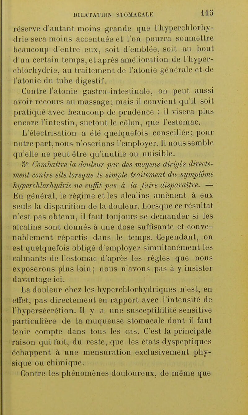 réserve d'autant moins grande que l'hyperchlorhy- drie sera moins accentuée et l'on pourra soumettre beaucoup d'entre eux, soit d'emblée, soit au bout d'un certain temps, et après amélioration de l'hyper- chlorhydrie, au traitement de l'atonie générale et de l'atonie du tube digestif. Contre l'atonie gastro-intestinale, on peut aussi avoir recours au massage; mais il convient qu'il soit pratiqué avec beaucoup de prudence : il visera plus encore l'intestin, surtout le côlon, que l'estomac. L'électrisation a été quelquefois conseillée; pour notre part, nous n'oserions l'employer. Il nous semble qu'elle ne peut être qu'inutile ou nuisible. 5° Gomhattre la douleur par des moyens dirigés directe- ment contre elle lorsque le simple traitement du symptôme hi/perchlorhi/drie ne suffit pas à la faire disparaître. — En général, le régime et les alcalins amènent à eux seuls la disparition de la douleur. Lorsque ce résultat n'est pas obtenu, il faut toujours se demander si les alcalins sont donnés à une dose suffisante et conve- nablement répartis dans le temps. Cependant, on est quelquefois obligé d'employer simultanément les calmants de l'estomac d'après les règles que nous exposerons plus loin; nous n'avons pas à y insister davantage ici. La douleur chez les hyperchlorhydriques n'est, en effet, pas directement en rapport avec l'intensité de l'hypersécrétion. Il y a une susceptibilité sensitive particulière de la muqueuse stomacale dont il faut tenir compte dans tous les cas. C'est la principale raison qui fait, du reste, que les états dyspeptiques échappent à une mensuration exclusivement phy- sique ou chimique. Contre les phénomènes douloureux, de même que