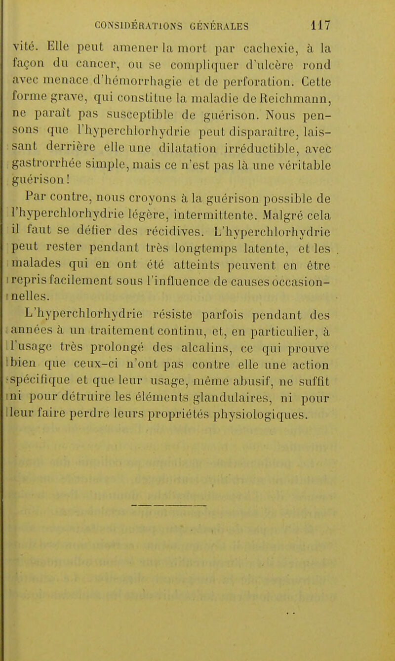 vile. Elle peut amener la mort par cachexie, à la façon du cancer, ou se compliquer d'ulcère rond avec menace d'hémorrhagie et de perforation. Cette forme grave, qui constitue la maladie de lieichmann, ne paraît pas susceptible de guérison. Nous pen- sons que riiyperchlorhydrie peut disparaître, lais- sant derrière elle une dilatation irréductible, avec gastrorrhée simple, mais ce n'est pas là une véritable guérison ! Par contre, nous croyons à la guérison possible de l'hyperchlorhydrie légère, intermittente. Malgré cela il faut se défier des récidives. L'hyperchlorhydrie peut rester pendant très longtemps latente, et les malades qui en ont été atteints peuvent en être i repris facilement sous l'influence de causes occasion- tnelles. L'hyperchlorhydrie résiste parfois pendant des années à un traitement continu, et, en particulier, à l'usage très prolongé des alcalins, ce qui prouve ïbien que ceux-ci n'ont pas contre elle une action ■spécifique et que leur usage, même abusif, ne suffit ini pour détruire les éléments glandulaires, ni pour lleur faire perdre leurs propriétés physiologiques.