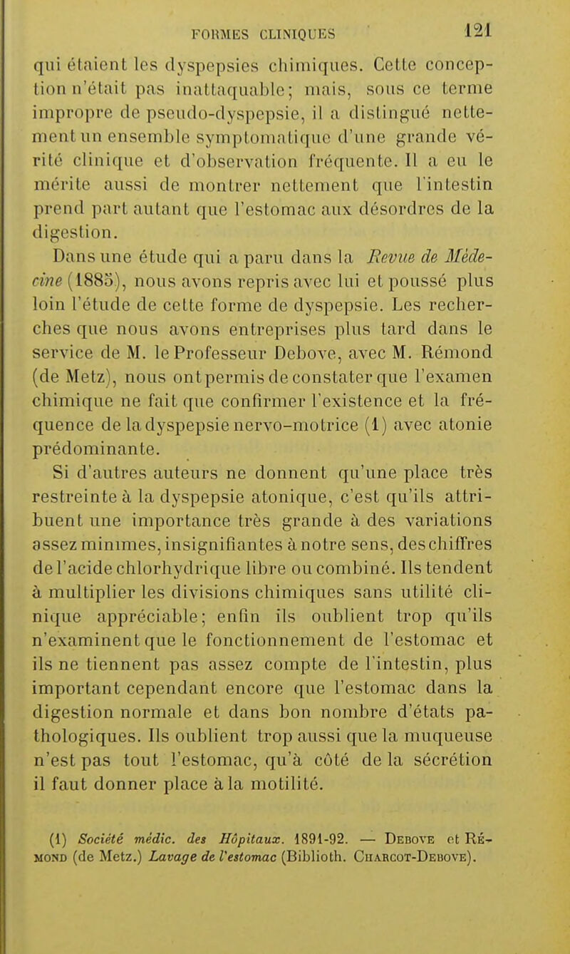 qui étaient les dyspepsies chimiques. Cette concep- tion n'était pas inattaquable; mais, sous ce terme impropre de pseudo-dyspepsie, il a distingué nette- ment un ensemble symptomatique d'une grande vé- rité clinique et d'observation fréquente. 11 a eu le mérite aussi de montrer nettement que l'intestin prend part autant que l'estomac aux désordres de la digestion. Dans une étude qui a paru dans la Revue de Méde- cine (1885), nous avons repris avec lui et poussé plus loin l'étude de cette forme de dyspepsie. Les recher- ches que nous avons entreprises plus tard dans le service de M. le Professeur Debove, avec M. Rémond (de Metz), nous ontpermis de constater que l'examen chimique ne fait que confirmer l'existence et la fré- quence de la dyspepsie nervo-motrice (1) avec atonie prédominante. Si d'autres auteurs ne donnent qu'une place très restreinte à la dyspepsie atonique, c'est qu'ils attri- buent une importance très grande à des variations assez minimes, insignifiantes à notre sens, deschilTres de l'acide chlorhydrique libre ou combiné. Ils tendent à multiplier les divisions chimiques sans utilité cli- nique appréciable; enfin ils oublient trop qu'ils n'examinent que le fonctionnement de l'estomac et ils ne tiennent pas assez compte de l'intestin, plus important cependant encore que l'estomac dans la digestion normale et dans bon nombre d'états pa- thologiques. Ils oublient trop aussi que la muqueuse n'est pas tout l'estomac, qu'à côté de la sécrétion il faut donner place à la motilité. (1) Société médic. des Hôpitaux. 1891-92. — Dkbove ot RÉ- MOND (de Metz.) Lavage de l'estomac (Biblioth. Chabcot-Debove).