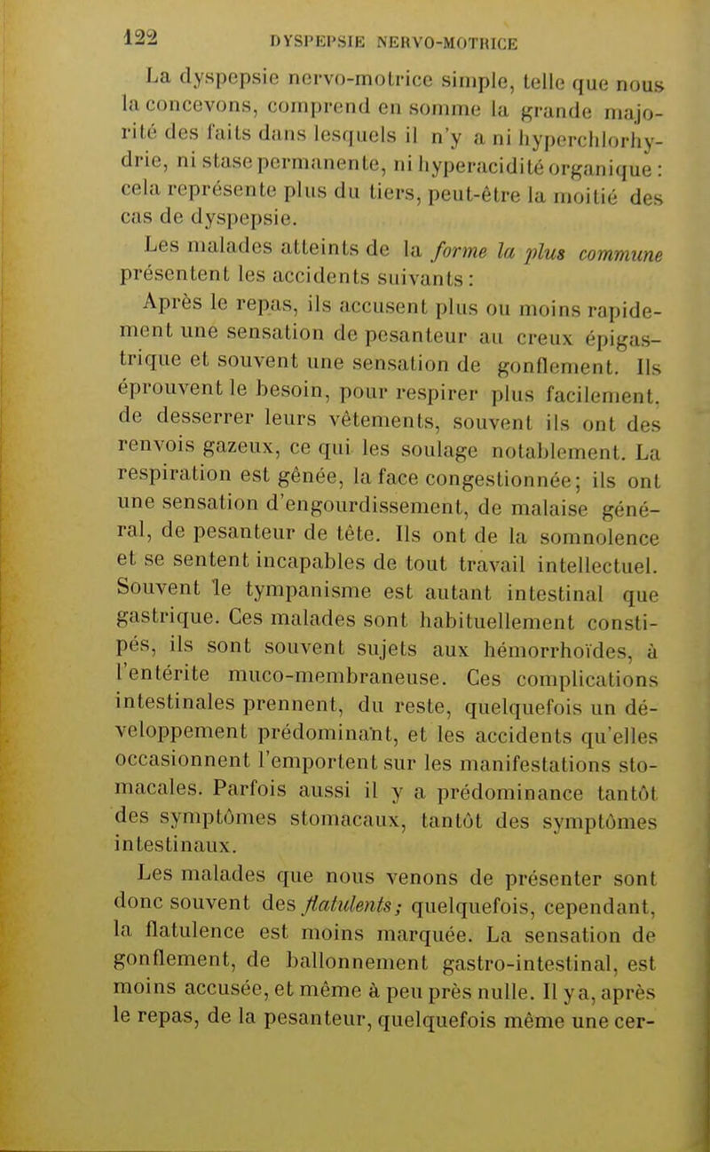 La dyspepsie nervo-molrice simple, telle que nous la concevons, comprend en somme la grande majo- rité des faits dans lesquels il n'y a ni liyperclilorliy- drie, ni stase permanente, ni hyperacidilé organique : cela représente plus du tiers, peut-être la moitié des cas de dyspepsie. Les malades atteints de la forme la plus commune présentent les accidents suivants: Après le repas, ils accusent plus ou moins rapide- ment une sensation de pesanteur au creux épigas- trique et souvent une sensation de gonflement. Ils éprouvent le besoin, pour respirer plus facilement, de desserrer leurs vêtements, souvent ils ont des renvois gazeux, ce qui les soulage notablement. La respiration est gênée, la face congestionnée; ils ont une sensation d'engourdissement, de malaise géné- ral, de pesanteur de tête. Ils ont de la somnolence et se sentent incapables de tout travail intellectuel. Souvent le tympanisme est autant intestinal que gastrique. Ces malades sont habituellement consti- pés, ils sont souvent sujets aux hémorrhoïdes, à l'entérite muco-membraneuse. Ces complications intestinales prennent, du reste, quelquefois un dé- veloppement prédomina-nt, et les accidents qu'elles occasionnent l'emportent sur les manifestations sto- macales. Parfois aussi il y a prédominance tantôt des symptômes stomacaux, tantôt des symptômes intestinaux. Les malades que nous venons de présenter sont donc souvent des Jtatidents; quelquefois, cependant, la flatulence est moins marquée. La sensation de gonflement, de ballonnement gastro-intestinal, est moins accusée, et même à peu près nulle. Il ya, après le repas, de la pesanteur, quelquefois môme une cer-