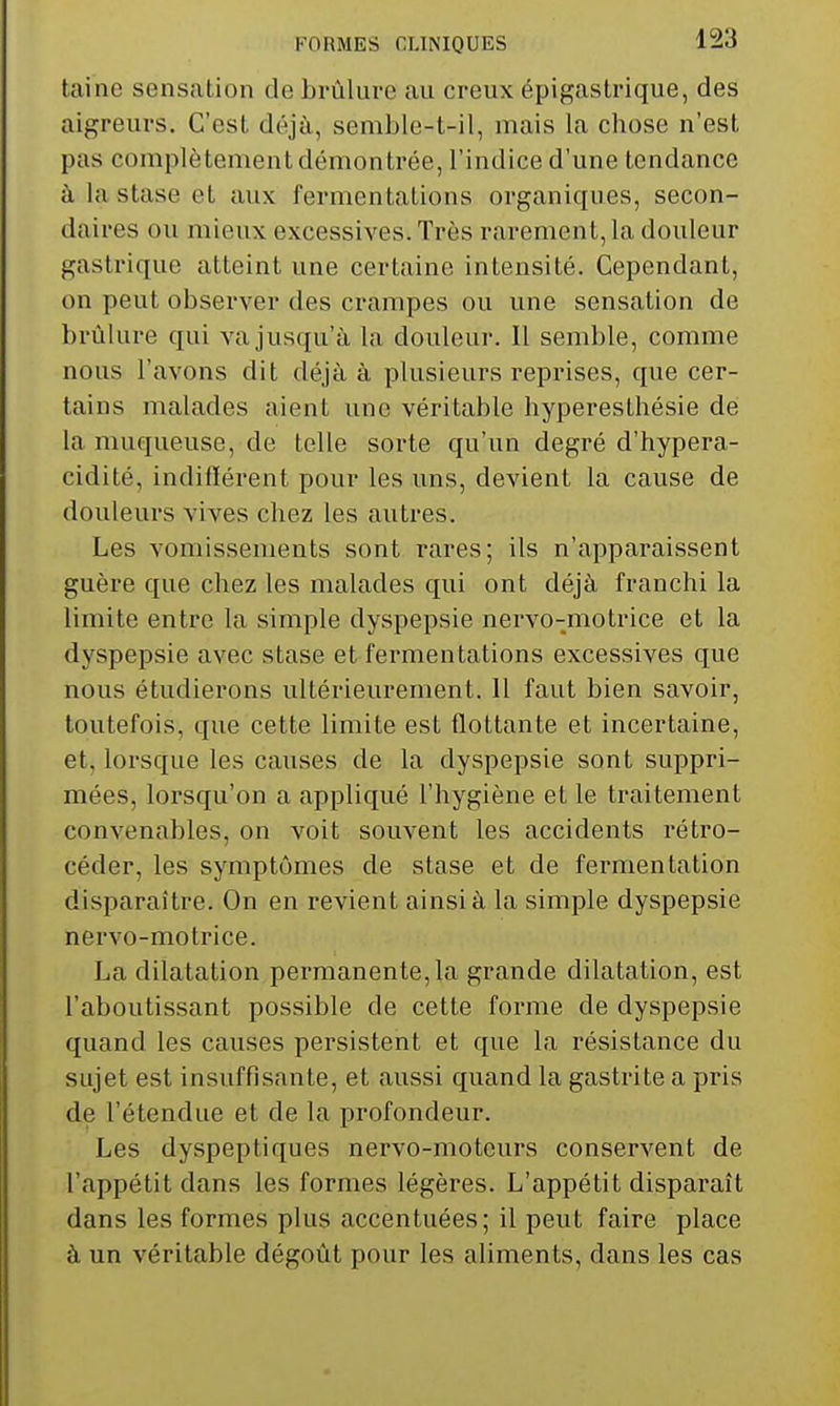 taino sensation de brûlure au creux épigastrique, des aigreurs. C'est déjà, semble-t-il, mais la chose n'est pas complètement démontrée, l'indice d'une tendance à la stase et aux fermentations organiques, secon- daires ou mieux excessives. Très rarement, la douleur gastrique atteint une certaine intensité. Cependant, on peut observer des crampes ou une sensation de brûlure qui va jusqu'à la douleur. Il semble, comme nous l'avons dit déjà à plusieurs reprises, que cer- tains malades aient une véritable hyperesthésie de la muqueuse, de telle sorte qu'un degré d'hypera- cidité, indiflérent pour les uns, devient la cause de douleurs vives chez les autres. Les vomissements sont rares; ils n'apparaissent guère que chez les malades qui ont déjà franchi la limite entre la simple dyspepsie nervo-motrice et la dyspepsie avec stase et fermentations excessives que nous étudierons ultérieurement. 11 faut bien savoir, toutefois, que cette limite est flottante et incertaine, et, lorsque les causes de la dyspepsie sont suppri- mées, lorsqu'on a appliqué l'hygiène et le traitement convenables, on voit souvent les accidents rétro- céder, les symptômes de stase et de fermentation disparaître. On en revient ainsi à la simple dyspepsie nervo-motrice. La dilatation permanente, la grande dilatation, est l'aboutissant possible de cette forme de dyspepsie quand les causes persistent et que la résistance du sujet est insuffisante, et aussi quand la gastrite a pris de l'étendue et de la profondeur. Les dyspeptiques nervo-moteurs conservent de l'appétit dans les formes légères. L'appétit disparaît dans les formes plus accentuées; il peut faire place à un véritable dégoût pour les aliments, dans les cas