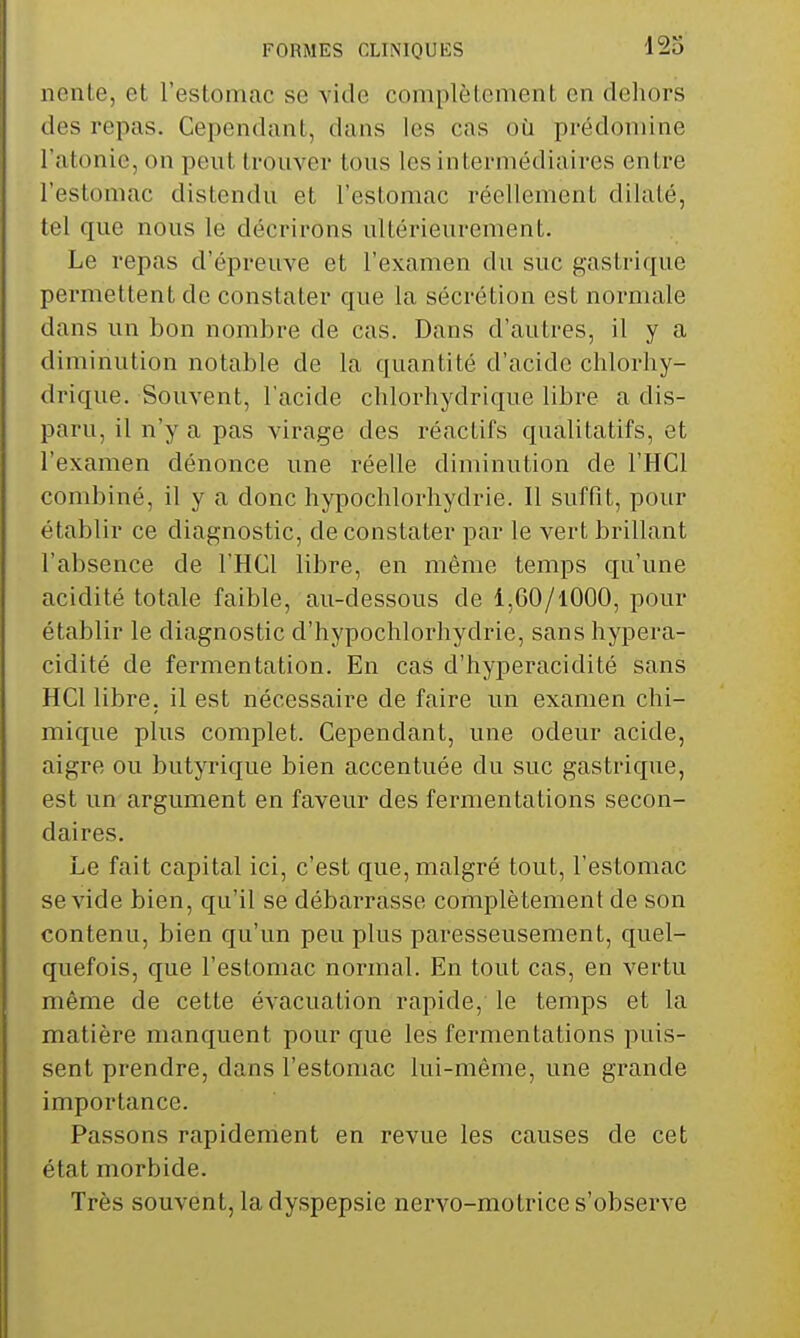 nenLe, et l'estomac se vide complètement en dehors des repas. Cependant, dans les cas oii prédomine l'atonie, on peut trouver tous les intermédiaires entre l'estomac distendu et l'estomac réellement dilaté, tel que nous le décrirons ultérieurement. Le repas d'épreuve et l'examen du suc gastrique permettent de constater que la sécrétion est normale dans un bon nombre de cas. Dans d'autres, il y a diminution notable de la quantité d'acide chlorhy- drique. Souvent, l'acide chlorhydrique libre a dis- paru, il n'y a pas virage des réactifs qualitatifs, et l'examen dénonce une réelle diminution de l'HCl combiné, il y a donc hypochlorhydrie. Il suffit, pour établir ce diagnostic, de constater par le vert brillant l'absence de l'HCl libre, en même temps qu'une acidité totale faible, au-dessous de 1,60/1000, pour établir le diagnostic d'hypochlorhydrie, sanshypera- cidité de fermentation. En cas d'hyperacidité sans HCl libre, il est nécessaire de faire un examen chi- mique plus complet. Cependant, une odeur acide, aigre ou butyrique bien accentuée du suc gastrique, est un argument en faveur des fermentations secon- daires. Le fait capital ici, c'est que, malgré tout, l'estomac se vide bien, qu'il se débarrasse complètement de son contenu, bien qu'un peu plus paresseusement, quel- quefois, que l'estomac normal. En tout cas, en vertu même de cette évacuation rapide, le temps et la matière manquent pour que les fermentations puis- sent prendre, dans l'estomac lui-même, une grande importance. Passons rapidement en revue les causes de cet état morbide. Très souvent, la dyspepsie nervo-motrice s'observe