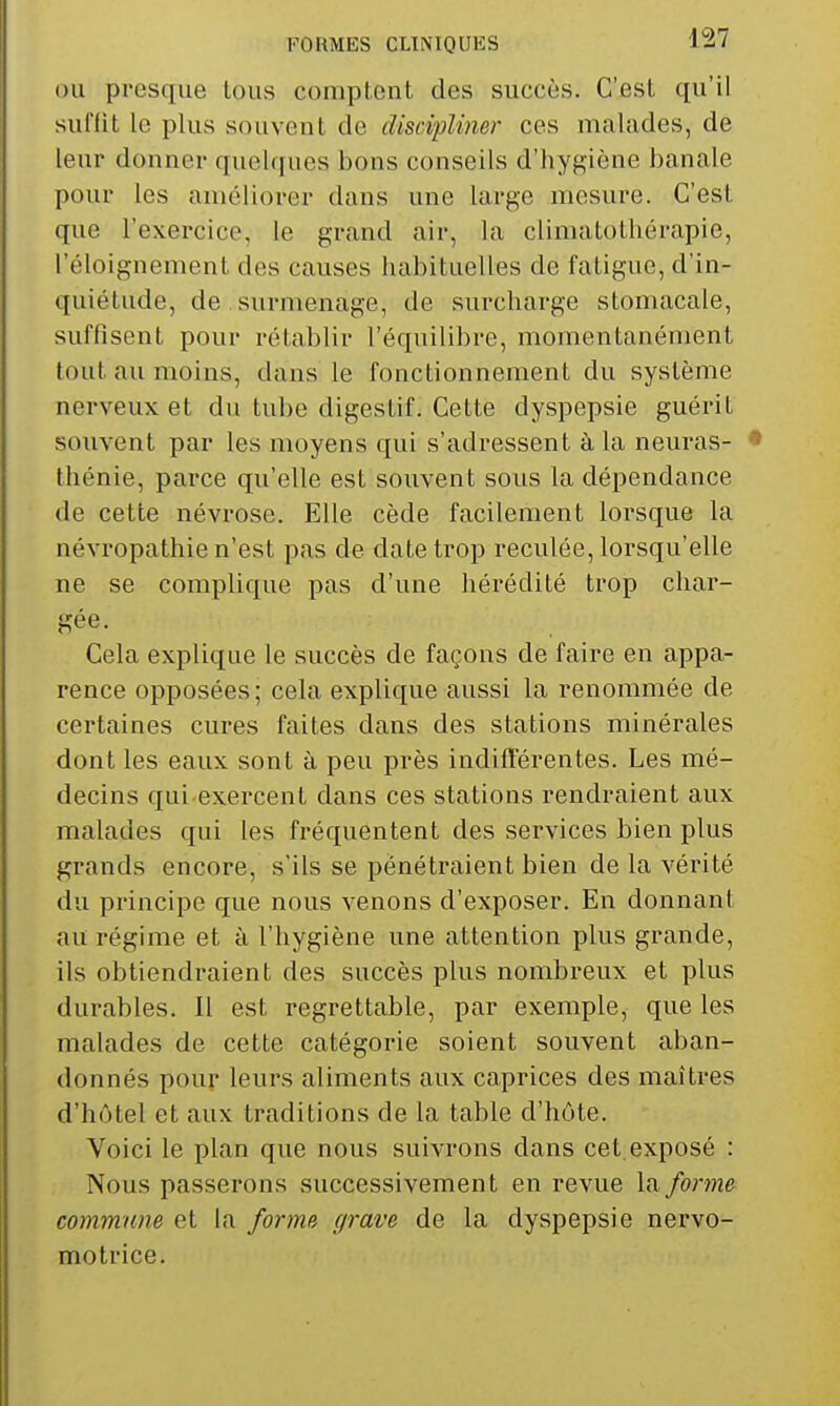 OU presque lous comptent des succès. C'est qu'il suffit le plus souvent de discipliner ces malades, de leur donner quelques bons conseils d'hygiène banale pour les améliorer dans une large mesure. C'est que l'exercice, le grand air, la climatothérapie, l'éloignement des causes habituelles de fatigue, d'in- quiétude, de , surmenage, de surcharge stomacale, suffisent pour rétablir l'équilibre, momentanément tout au moins, dans le fonctionnement du système nerveux et du tube digestif. Cette dyspepsie guérit souvent par les moyens qui s'adressent à la neuras- thénie, parce qu'elle est souvent sous la dépendance de cette névrose. Elle cède facilement lorsque la névropathie n'est pas de date trop reculée, lorsqu'elle ne se complique pas d'une hérédité trop char- gée. Cela explique le succès de façons de faire en appa- rence opposées ; cela explique aussi la renommée de certaines cures faites dans des stations minérales dont les eaux sont à peu près indiflërentes. Les mé- decins qui exercent dans ces stations rendraient aux malades qui les fréquentent des services bien plus grands encore, s'ils se pénétraient bien de la vérité du principe que nous venons d'exposer. En donnant au régime et à l'hygiène une attention plus grande, ils obtiendraient des succès plus nombreux et plus durables. Il est regrettable, par exemple, que les malades de cette catégorie soient souvent aban- donnés pour leurs aliments aux caprices des maîtres d'hôtel et aux traditions de la table d'hôte. Voici le plan que nous suivrons dans cet.exposé : Nous passerons successivement en revue lu forme commune et la forme grave de la dyspepsie nervo- motrice.