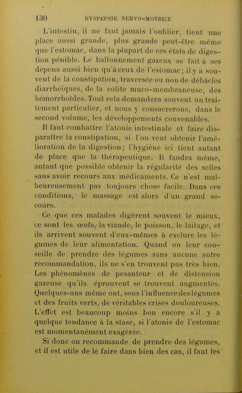 L'intestin, il ne faut jamais roul)lier, lient une place aussi grande, plus grande peut-être même que l'eslDuiac, dans la ])hipart de ces états de diges- tion pénible. Le ballonnement gazeux se fait à ses dépens aussi bien qu aceux de l'estomac; il y a sou- vent de la constipation, traversée ou non de débâcles diarrhéiques, de la colite muco-membraneuse, des hémorrhoïdes. Tout cela demandera souvent un trai- tement particulier, et nous y consacrerons, dans le second volume, les développements convenables. 11 faut combattre l'atonie intestinale et faire dis- paraître la constipation, si l'on veut obtenir l'amé- lioration de la digestion ; l'hygiène ici tient autant de place que la thérapeutique. Il faudra même, autant que possible obtenir la régularité des selles sans avoir recours aux médicaments. Ce n'est mal- heureusement pas toujours chose facile. Dans ces conditions, le massage est alors d'un grand se- cours. Ce que ces malades digèrent souvent le mieux, ce sont les œufs,-la viande, le poisson, le laitage, et ils arrivent souvent d'eux-mêmes à exclure les lé- gumes de leur alimentation. Quand on leur con- seille de prendre des légumes sans aucune autre recommandation, ils ne s'en trouvent pas très bien. Les phénomènes de pesanteur et de distension gazeuse qu'ils éprouvent se trouvent augmentés. Quelques-uns même ont, sous l'influence deslégumes et des fruits verts, de véritables crises douloureuses. L'efTet est beaucoup moins bon encore s'il y a quelque tendance à la stase, si l'atonie de l'estomac est momentanément exagérée. Si donc on recommande de prendre des légumes, et il est utile de le faire dans bien des cas, il faut les