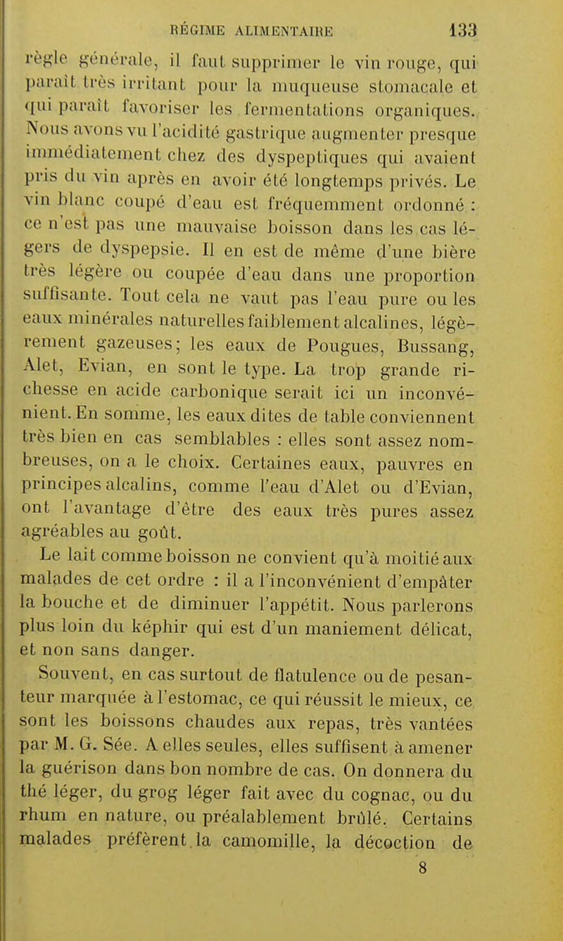 règle généi-ale, il faul supprimer le vin rouge, qui parait très irritant pour la muqueuse stomacale et <(ui paraît favoriser les fermentations organiques. Nous avons vu l'acidité gastrique augmenter presque immédiatement chez des dyspeptiques qui avaient pris du vin après en avoir été longtemps privés. Le vin blanc coupé d'eau est fréquemment ordonné : ce n'est pas une mauvaise boisson dans les cas lé- gers de dyspepsie. Il en est de même d'une bière très légère ou coupée d'eau dans une proportion suffisante. Tout cela ne vaut pas l'eau pui^e ou les eaux minérales naturelles faiblement alcalines, légè- rement gazeuses; les eaux de Fougues, Bussang, Alet, Evian, en sont le type. La trop grande ri- chesse en acide carbonique serait ici un inconvé- nient. En somme, les eaux di tes de table conviennent très bien en cas semblables : elles sont assez nom- breuses, on a le choix. Certaines eaux, pauvres en principes alcalins, comme l'eau d'Alet ou d'Evian, ont l'avantage d'être des eaux très pures assez agréables au goût. Le lait comme boisson ne convient qu'à moitié aux malades de cet ordre : il a l'inconvénient d'empâter la bouche et de diminuer l'appétit. Nous parlerons plus loin du képhir qui est d'un maniement délicat, et non sans danger. Souvent, en cas surtout de flatulence ou de pesan- teur marquée à l'estomac, ce qui réussit le mieux, ce sont les boissons chaudes aux repas, très vantées par M. G. Sée. A elles seules, elles suffisent à amener la guérison dans bon nombre de cas. On donnera du thé léger, du grog léger fait avec du cognac, ou du rhum en nature, ou préalablement brûlé. Certains malades préfèrent, la camomille, la décoction de 8