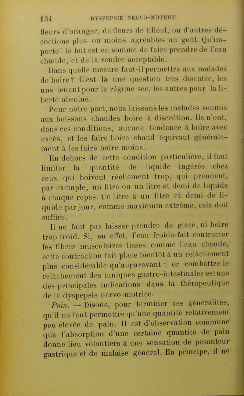 fleurs d'oranger, de fleurs de tilleul, ou d'autres dé- coctions plus ou moins agréables au goiU. Qu'im- porte! le but est en somme de faire prendre de l'eau chaude, et de la rendre acceptable. Dans quelle mesure faut-il permettre aux malades déboire? C'est là une question très discutée, les uns tenant pour le régime sec, les autres pour la li- berté absolue. Pour notre part, nous laissons les malades soumis aux boissons chaudes boire à discrétion. Ils n'ont, dans ces conditions, aucune tendance à boire avec excès, et les faire boire chaud équivaut générale- ment à les faire boire moins. En dehors de cette condition particulière, il faut limiter la quantité de liquide ingérée chez ceux qui boivent réellement trop, qui prennent, par exemple, un litre ou un litre et demi de liquide à chaque repas. Un litre à un litre et demi de li- quide par jour, comme maximum extrême, cela doit suffire. Il ne faut pas laisser prendre de glace, ni boire trop froid. Si, en effet, l'eau froide fait contracter les libres musculaires lisses comme l'eau chaude, cette contraction fait place bientôt à un relâchement plus considérable qu'auparavant : or combattre le relâchement des tuniques gastro-intestinales estune des principales indications dans la thérapeutique de la dyspepsie nervo-motrice. Pain. — Disons, pour terminer ces généralités, qu'il ne faut permettre qu'une quantité relativement peu élevée de pain. Il est d'observation commune que l'absorption d'une certaine quantité de pain donne lieu volontiers à une sensation de pesanteur gastrique et de malaise général. En principe, il ne