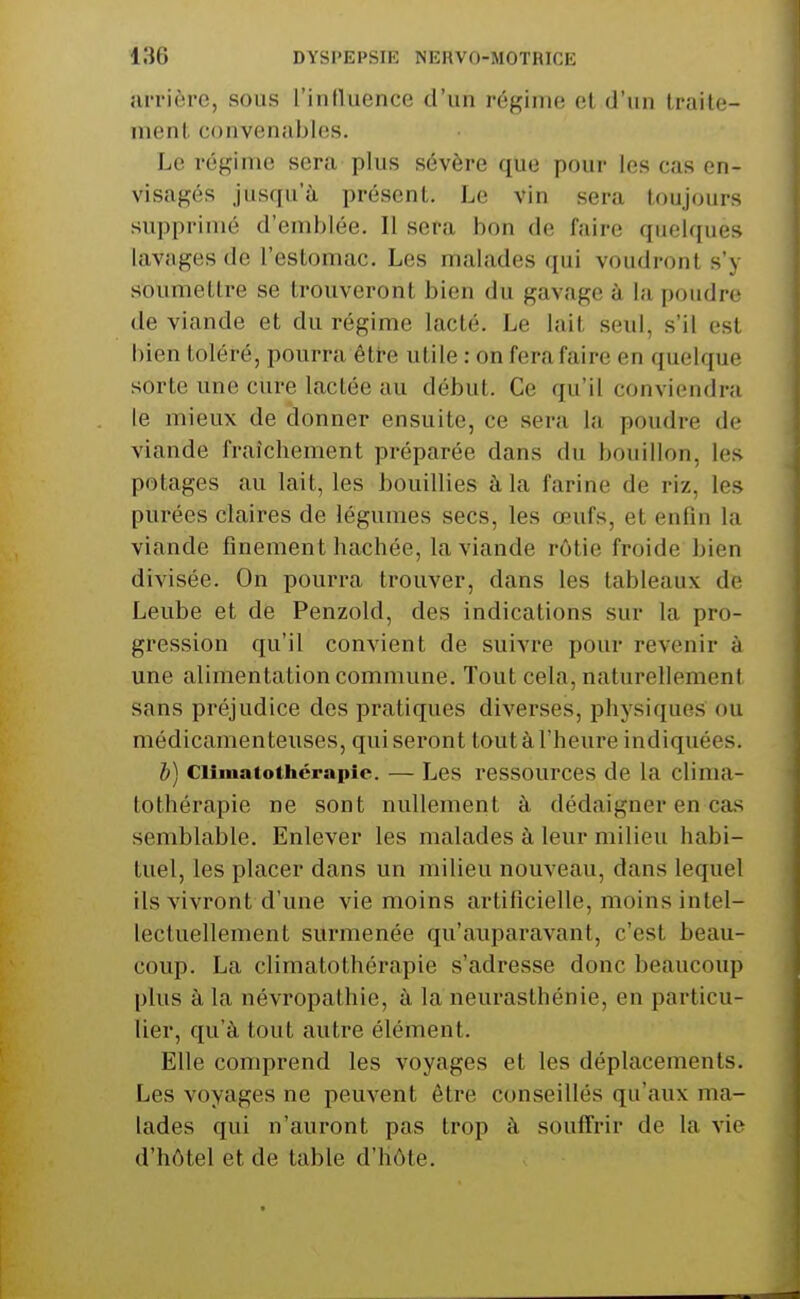 arrière, sous l'influence d'un régime el d'un traite- ment convenables. Le régime sera plus sévère que pour les cas en- visagés jusqu'à présent. Le vin sera toujours supprimé d'emblée. Il sera bon de faire quelques lavages de l'estomac. Les malades qui voudront s'y soumettre se trouveront bien du gavage à la poudre de viande et du régime lacté. Le lait seul, s'il est bien toléré, pourra être utile : on fera faire en quelque sorte une cure lactée au début. Ce qu'il conviendra le mieux de donner ensuite, ce sera la poudre de viande fraîchement préparée dans du bouillon, les potages au lait, les bouillies à la farine de riz, les purées claires de légumes secs, les œufs, et enfin la viande finement hachée, la viande rôtie froide bien divisée. On pourra trouver, dans les tableaux de Leube et de Penzold, des indications sur la pro- gression qu'il convient de suivre pour revenir à une alimentation commune. Tout cela, naturellement sans préjudice des pratiques diverses, physiques ou médicamenteuses, qui seront tout à l'heure indiquées. l) ciimatothcrapic. — Les ressources de la clima- tothérapie ne sont nullement à dédaigner en cas semblable. Enlever les malades à leur milieu habi- tuel, les placer dans un milieu nouveau, dans lequel ils vivront d'une vie moins artificielle, moins intel- lectuellement surmenée qu'auparavant, c'est beau- coup. La climatothérapie s'adresse donc beaucoiqî plus à la névropathie, à la neurasthénie, en particu- lier, qu'à tout autre élément. Elle comprend les voyages et les déplacements. Les voyages ne peuvent être conseillés qu'aux ma- lades qui n'auront pas trop à souffrir de la vie d'hôtel et de table d'hôte.