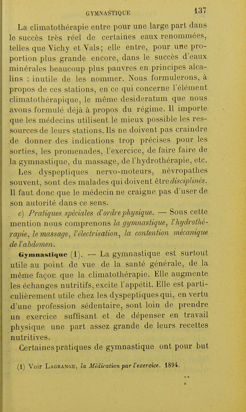 GYMNASTIQUE l*! ' La climatothérapie entre pour une large part dans le succès très réel de certaines eaux renommées, telles que Vichy et Vais; elle entre, pour une pro- portion plus grande encore, dans le succès d'eaux minérales beaucoup plus pauvres en principes alca- lins : inutile de les nommer. Nous formulerons, à propos de ces stations, en ce qui concerne l'élément climatothérapique, le même desideratum que nous avons formulé déjà à propos du régime. Il importe que les médecins utilisent le mieux possible les res- som'cesde leurs stations. Ils ne doivent pas craindre de donner des indications trop précises pour les sorties, les promenades, l'exercice, de faire faire de la gymnastique, du massage, de l'hydrothérapie, etc. Les dyspeptiques nervo-moteurs, névropathes souvent, sont des malades qui doivent èlredisciplùiés. Il faut donc que le médecin ne craigne pas d'user de son autorité dans ce sens. c) Pratiques spéciales d'ordreplujsique. — Sous cette mention nous comprenons la gymnastique, l'hydrothé- rapie, le massage, Véledrisation, la contention mécanique de l'ahdomen. Gymnastique (1). — La gymnastique est surtout utile au point de vue de la santé générale, de la même façon que la climatothérapie. Elle augmente les échanges nutritifs, excite l'appétit. Elle est parti- culièrement utile chez les dyspeptiques qui, en vertu d'une profession sédentaire, sont loin de prendre un exercice suffisant et de dépenser en travail physique une part assez grande de leurs recettes nutritives. Certaines pratiques de gymnastique ont pour but