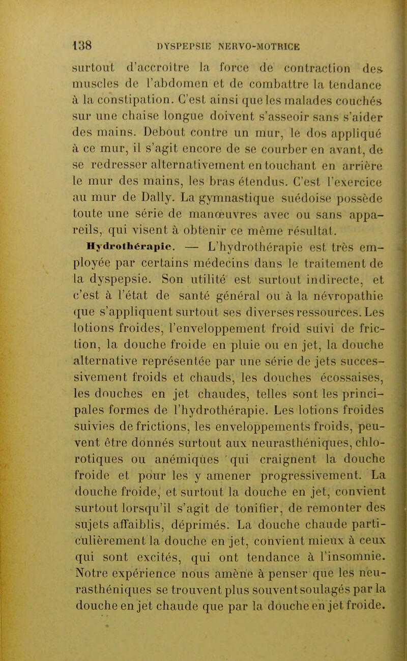 surtout d'accroître la force de contraction des muscles de l'abdomen et de combattre la tendance à la constipation. C'est ainsi que les malades couchés sur une chaise longue doivent s'asseoir sans s'aider des mains. Debout contre un mur, le dos appliqué ; à ce mur, il s'agit encore de se courber en avant, de se redresser allernafivement en touchant en arrière le mur des mains, les bras étendus. C'est l'exercice au mur de Daily. La gymnastique suédoise possède toute une série de manœuvres avec ou sans appa- reils, qui visent à obtenir ce même résultat. Hydroiliérapic. — L'hydrothérapie est très em- ployée par certains médecins dans le traitement de la dyspepsie. Son utilité est surtout indirecte, et c'est à l'état de santé général ou à la névropathie ([ue s'appliquent surtout ses diverses ressources. Les lotions froides, l'enveloppement froid suivi de fric- tion, la douche froide en pluie ou en jet, la douche alternative représentée par une série de jets succes- sivement froids et chauds, les douches écossaises, les douches en jet chaudes, telles sont les princi- pales formes de l'hydrothérapie. Les lotions froides suivies de frictions, les enveloppements froids, peu- vent être donnés surtout aux neui*asthéniques, chlo- rotiques ou anémiques qui craignent la douche ! froide et pour les y amener progressivement. La douche froide, et surtout la douche en jet, convient surtout lorsqu'il s'agit de tonifier, de remonter des sujets affaiblis, déprimés. La douche chaude parti- culièrement la douche en jet, convient mieux à ceux qui sont excités, qui ont tendance à l'insomnie. Notre expérience nous amène à penser que les neu- rasthéniques se trouvent plus souvent soulagés par la douche en jet chaude que par la douche en jet froide.