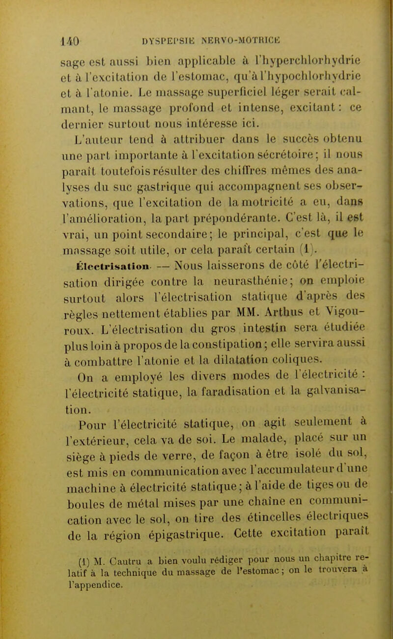 sage est aussi bien applicable à l'hyperchlorhydrie et à l'excitation de reslonmc, qu'aThypochlorhydrie et à l'atonie. Le massage superficiel léger serait cal- mant, le massage profond et intense, excitant : ce dernier surtout nous intéresse ici. L'auteur tend à attribuer dans le succès obtenu une part importante à l'excitation sécrétoire; il nous paraît toutefois résulter des chiffres mômes des ana- lyses du suc gastrique qui accompagnent ses obser- vations, que l'excitation de la motricité a eu, dans l'amélioration, la part prépondérante. C'est là, il est vrai, un point secondaire; le principal, c'est que le massage soit utile, or cela paraît certain (i . Éicctri^iation. — Nous laisserons de côté l'électri- sation dirigée contre la neurasthénie; on emploie surtout alors l'électrisation statique d'après des règles nettement établies par MM. Arthus et Vigou- roux. L'électrisation du gros intestin sera étudiée plus loin à propos de la constipation ; elle servira aussi à combattre l'atonie et la dilatation coliques. On a employé les divers modes de l'électricité : l'électricité statique, la faradisation et la galvanisa- tion. Pour l'électricité statique, on agit seulement à l'extérieur, cela va de soi. Le malade, placé sur un siège à pieds de verre, de façon à être isolé du sol, est mis en communication avec l'accumulateur d'une machine à électricité statique; à l'aide de tiges ou de boules de métal mises par une chaîne en communi- cation avec le sol, on tire des étincelles électriques de la région épigastrique. Cette excitation paraît (1) M. Cautru a bien voulu rédiger pour nous un chapitre re- latif à la technique du massage de l'estomac ; on le trouvera à l'appendice.