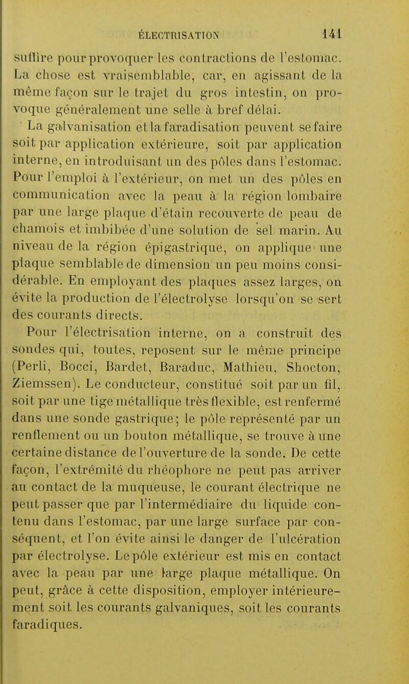 suflire pour provoquer les contractions de restomac. La chose est vraisemblable, car, en agissant de la même façon sur le trajet du gros intestin, on pro- voque généralement une selle à bref délai. La galvanisation etlafaradisation peuvent se faire soit par application extérieure, soit par application interne, en introduisant un des pAles dans l'estomac. Pour l'emploi à l'extérieur, on met un des pôles en communication avec la peau à la région londiaire par une large plaque d'étain recouverte de peau de chamois et imbibée d'une solution de sel marin. Au niveau de la région épigastrique, on applique une plaque semblable de dimension un peu moins consi- dérable. En employant des plaques assez larges, on évite la production de l'électrolyse lorsqu'on se sert des courants directs. Pour l'électrisation interne, on a construit des sondes qui, toutes, reposent sur le même principe (Perli, Bocci, Bardet, Baraduc, Mathieu, Shocton, Ziemssen). Le conducteur, constitué soit par un fd, soit par une tige métallique très flexible, est renfermé dans une sonde gastrique; le pôle représenté par un renflement ou un bouton métallique, se trouve à une certaine distance de l'ouverture de la sonde. De cette façon, l'extrémité du rhéophore ne peut pas arriver au contact de la muqueuse, le courant électrique ne peut passer que par l'intermédiaire du liquide con- tenu dans l'estomac, par une large surface par con- séquent, et l'on évite ainsi le danger de l'ulcération par électrolyse. Le pôle extérieur est mis en contact avec la peau par une large plaque métallique. On peut, grâce à cette disposition, employer intérieure- ment soit les courants galvaniques, soit les courants faradiques.