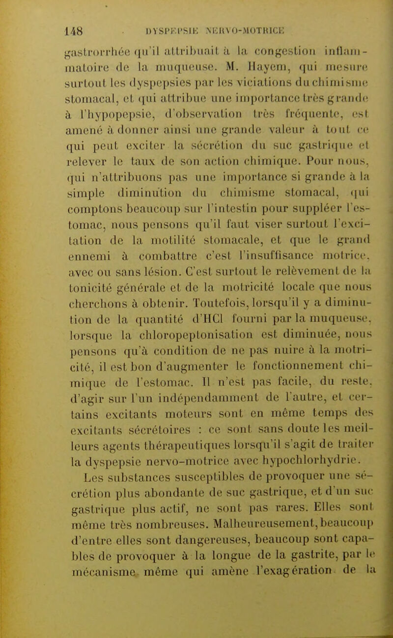 gaslrorrhée qu'il alli'ibuail à la congestion inllani- maloire de la muqueuse. M. Hayeni, qui mesure surtout les dyspepsies par les vicialions duchimisnie stomacal, et qui attribue une importance très grandi; à l'hypopepsie, d'observation très fréquente, est amené à donner ainsi une grande valeur à tout ce qui peut exciter la sécrétion du suc gastrique d relever le taux de son action chimique. Pour nous, qui n'attribuons pas une importance si grande à la simple diminution du chimisme stomacal, (|ui comptons beaucoup sur l'intestin pour suppléer l'es- tomac, nous pensons qu'il faut viser surtout l'exci- tation de la motilité stomacale, et que le grand ennemi à combattre c'est l'insuffisance moiritr. avec ou sans lésion. C'est surtout le relèvement de la tonicité générale et de la motricité locale que nous cherchons à obtenir. Toutefois, lorsqu'il y a diminu- tion de la quantité d'HCl fourni par la muqueuse, lorsque la chloropeptonisation est diminuée, nous pensons qu'à condition de ne pas nuire à la motri- cité, il est bon d'augmenter le fonctionnement chi- mique de l'estomac. Il n'est pas facile, du reste, d'agir sur l'un indépendamment de l'autre, et cer- tains excitants moteurs sont en même temps dos excitants sécrétoires : ce sont sans doute les meil- leurs agents thérapeutiques lorsqu'il s'agit de traiter la dyspepsie nervo-motrice avec hypochlorhydrie. Les substances susceptibles de provoquer une sé- crétion plus abondante de suc gastrique, et d'un suc gastrique plus actif, ne sont pas rares. Elles soni même très nombreuses. Malheureusement, beaucoui) d'entre elles sont dangereuses, beaucoup sont capa- bles de provoquer à la longue de la gastrite, par le mécanisme-même qui amène l'exagération de lu