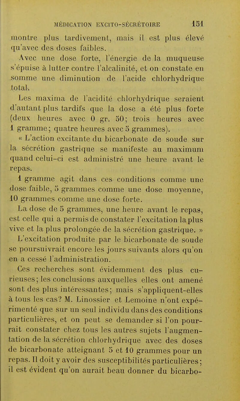 montre plus tardivement, mais il est plus élevé qu'avec des doses faibles. Avec une dose forte, l'énergie de la muqueuse s'épuise à lutter contre l'alcalinité, et on constate en .somme une diminution de l'acide clilorhydrique total. Les maxima de l'acidité chlorhydrique seraient d'autant plus tardifs que la dose a été plus forte (deux heures avec 0 gr. oO; trois heures avec 1 gramme; quatre heures avec 5 grammes). « L'action excitante du bicarbonate de soude sur la sécrétion gastrique se manifeste au maximum quand celui-ci est administré une heure avant le repas. 1 gramme agit dans ces conditions comme une dose faible, 5 grammes comme une dose moyenne, 10 grammes comme une dose forte. La dose de 5 grammes, une heure avant le repas, est celle qui a permis de constater l'excitation la plus vive et la plus prolongée de la sécrétion gastrique. » L'excitation produite par le bicarbonate de soude se poursuivrait encore les jours suivants alors qu'on en a cessé l'administration. Ces recherches sont évidemment des plus cu- rieuses; les conclusions auxquelles elles ont amené sont des plus intéressantes; mais s'appliquent-elles à tous les cas? M. Linossier et Lemoine n'ont expé- rimenté que sur un seul individu dans des conditions particulières, et on peut se demander si l'on pour- rait constater chez tous les autres sujets l'augmen- tation de la sécrétion chlorhydrique avec des doses de bicarbonate atteignant 5 et 10 grammes pour un repas. Il doit y avoir des susceptibilités particulières; 11 est évident qu'on aurait beau donner du bicarbo-