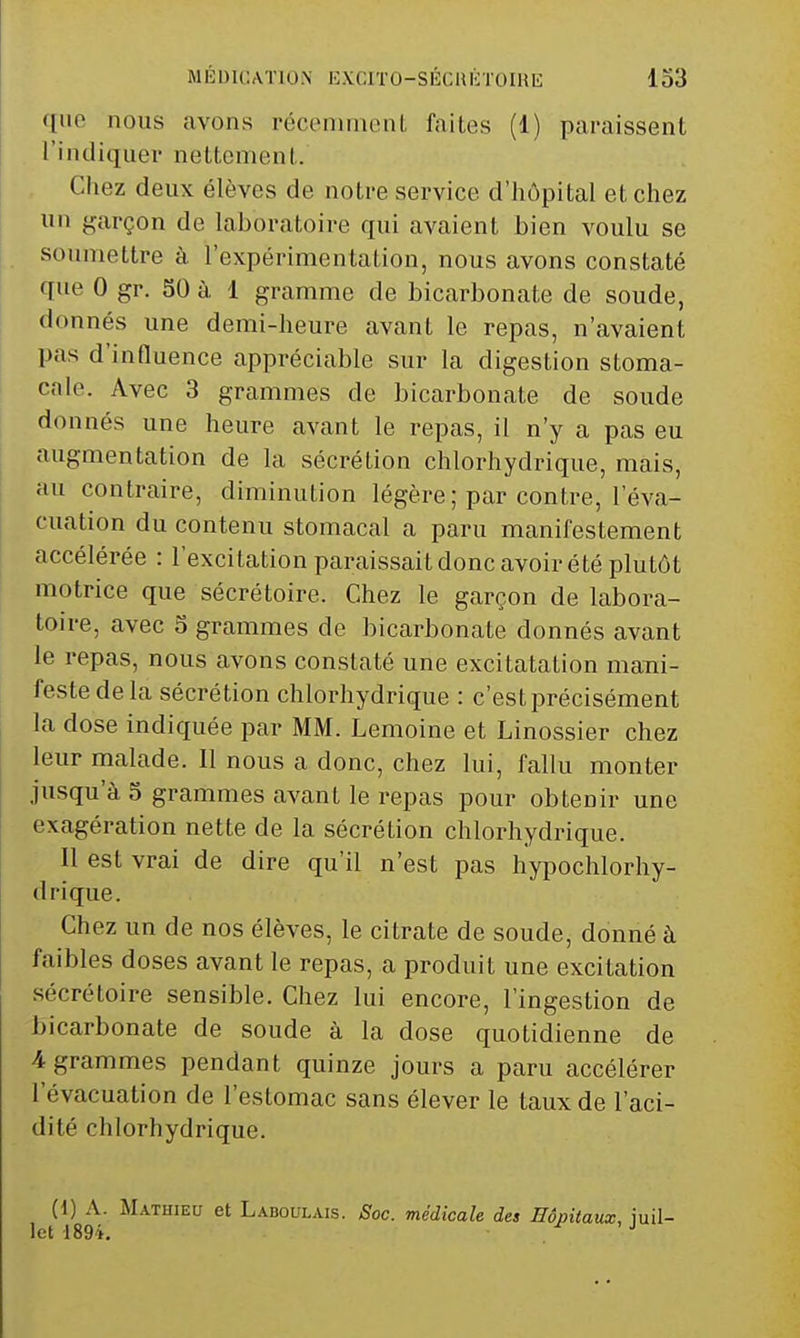 <[ne nous avons récenimenl faites (1) paraissent l'indiquev nettement. Chez deux élèves de notre service d'hôpital et chez un garçon de laboratoire qui avaient bien voulu se soumettre à l'expérimentation, nous avons constaté que 0 gr. 50 à 1 gramme de bicarbonate de soude, donnés une demi-heure avant le repas, n'avaient pas d'influence appréciable sur la digestion stoma- cale. Avec 3 grammes de bicarbonate de soude donnés une heure avant le repas, il n'y a pas eu augmentation de la sécrétion chlorhydrique, mais, au contraire, diminution légère ; par contre, l'éva- cuation du contenu stomacal a paru manifestement accélérée : l'excitation paraissait donc avoir été plutôt motrice que sécrétoire. Chez le garçon de labora- toire, avec 5 grammes de bicarbonate donnés avant le repas, nous avons constaté une excitatation maiïi- festedela sécrétion chlorhydrique : c'est précisément la dose indiquée par MM. Lemoine et Linossier chez leur malade. Il nous a donc, chez lui, fallu monter jusqu'à 5 grammes avant le repas pour obtenir une exagération nette de la sécrétion chlorhydrique. Il est vrai de dire qu'il n'est pas hypochlorhy- drique. Chez un de nos élèves, le citrate de soude, donné à faibles doses avant le repas, a produit une excitation sécrétoire sensible. Chez lui encore, l'ingestion de bicarbonate de soude à la dose quotidienne de 4 grammes pendant quinze jours a paru accélérer l'évacuation de l'estomac sans élever le taux de l'aci- dité chlorhydrique. (1) A. Mathieu et Ladoulais. Soc. médicale des Hôpitaux, iuil- Ict 1894, ,