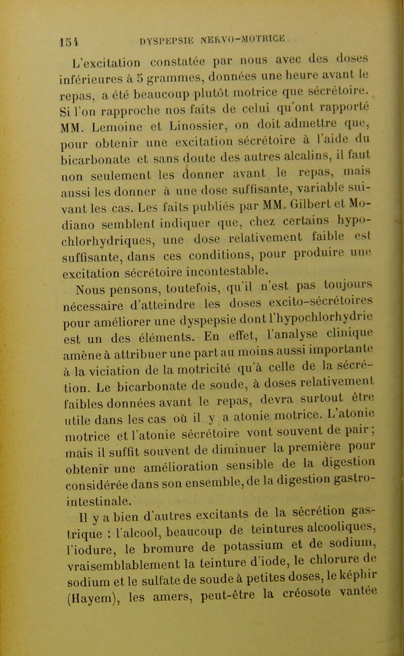 L'excitation constatée par nous avec des drjses inférieures à 3 granmies, données une heure avant l.- repas, a été beaucoup plutôt motrice que sécrétoire. Si l'on rapproche nos faits de celui qu'ont rapporté MM. Lenioine et Linossier, on doit admettre que, pour obtenir une excitation sécrétoire à l'aide <lu bicarbonate et sans doute des autres alcalins, il faut lion seulement les (ionner avant le repas, mais aussi les donner à une dose suffisante, variable sui- vant les cas. Les faits publiés par MM. Gilbert et Mo- diano semblent indiquer que, chez certains hypo- chlorhydriques, une dose relativement faible est suffisante, dans ces conditions, pour produire une excitation sécrétoire incontestable. Nous pensons, toutefois, qu'il n'est pas toujoui-s nécessaire d'atteindre les doses excito-sécrétoires pour améliorer une dyspepsie dontl'hypochlorhydrie est un des éléments. En effet, l'analyse chnique amène à attribuer une part au moins aussi importante à la viciation de la motricité qu'à celle de la sécré- tion. Le bicarbonate de soude, à doses relativement faibles données avant le repas, devra surtout être utile dans les cas où il y a atonie motrice. L'atome motrice et l'atonie sécrétoire vont souvent de pair; mais il suffît souvent de diminuer la première pour obtenir une amélioration sensible de la digestion considérée dans son ensemble, de la digestion gastro- intestinale. Il y a bien d'autres excitants de la sécrétion gas- trique : lalcool, beaucoup de teintures alcooliques, l'iodure, le bromure de potassium et de sodium, vraisemblablement la teinture d'iode, le chlorure de sodium et le sulfate de soude à petites doses, le képhir (Hayem), les amers, peut-être la créosote vantée