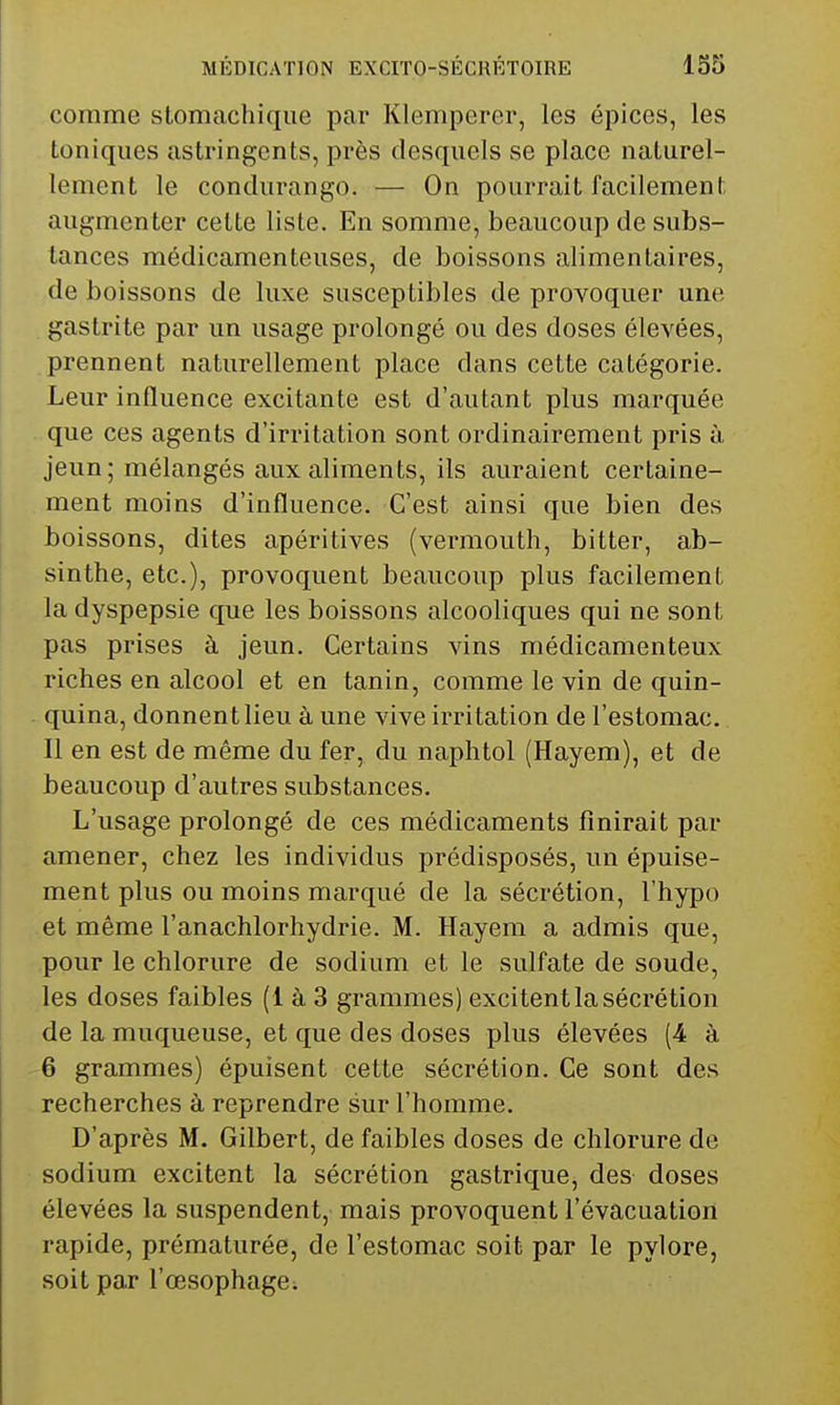 comme stomachique par Klemperer, les épices, les toniques astringents, près desquels se place naturel- lement le condurango. — On pourrait facilement augmenter cette liste. En somme, beaucoup de subs- tances médicamenteuses, de boissons alimentaires, de boissons de luxe susceptibles de provoquer une gastrite par un usage prolongé ou des doses élevées, prennent naturellement place dans cette catégorie. Leur influence excitante est d'autant plus marquée que ces agents d'irritation sont ordinairement pris à jeun; mélangés aux aliments, ils auraient certaine- ment moins d'influence. C'est ainsi que bien des boissons, dites apéritives (vermouth, bitter, ab- sinthe, etc.), provoquent beaucoup plus facilement la dyspepsie que les boissons alcooliques qui ne sont pas prises à jeun. Certains vins médicamenteux riches en alcool et en tanin, comme le vin de quin- quina, donnent lieu à une vive irritation de l'estomac. Il en est de même du fer, du naphtol (Hayem), et de beaucoup d'autres substances. L'usage prolongé de ces médicaments finirait par amener, chez les individus prédisposés, un épuise- ment plus ou moins marqué de la sécrétion, l'hypo et même l'anachlorhydrie. M. Hayem a admis que, pour le chlorure de sodium et le sulfate de soude, les doses faibles (1 à 3 grammes) excitentlasécrétion de la muqueuse, et que des doses plus élevées (4 à 6 grammes) épuisent cette sécrétion. Ce sont des recherches à reprendre sur l'homme. D'après M. Gilbert, de faibles doses de chlorure de sodium excitent la sécrétion gastrique, des doses élevées la suspendent, mais provoquent l'évacuation rapide, prématurée, de l'estomac soit par le pylore, soit par l'œsophage;