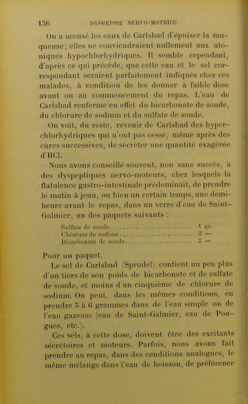 On a accusé les eaux de Carlsbad d'épuiser la mu- queuse; elles ne conviendraient nullement aux ato- niques hypochlorhydriques. 11 semble cependant, d'après ce qui précède, que cette eau et le sel cor- respondant seraient ])arfaitement indiqués chez ces malades, à condition de les donner à faible dose avant ou au commencement du repas. L'eau de Carlsbad renferme en effet du bicarbonate de soude, du chlorure de sodium et du sulfate de soude. On voit, du reste, revenir de Carlsbad des hyper- chlorhydriques qui n'ont pas cessé, même après des cures successives, de sécréter une quantité exagérée d'HCl. Nous avons conseillé souvent, non sans succès, à des dyspeptiques nervo-moteurs, chez lesquels la ilatulence gastro-intestinale prédominait, de prendre le matin à jeun, ou bien un certain temps, une demi- heure avant le repas, dans un verre d'eau de Saint- Galmier, un des paquets suivants : Sulfate de soude 1 gr. Chlorure de sodium 2 — Bicarbonate de soude 2 — Pour un paquet. Le sel de Carlsbad (Sprudel) contient un peu plus d'un tiers de son poids de bicarbonate et de sulfate de soude, et moins d'un cinquième de chlorure de sodium. On peut, dans les mêmes conditions, en prendre 5 à 6 grammes dans de l'eau simple ou de l'eau gazeuse (eau de Saint-Galmier, eau de Fou- gues, etc.). Ces sels, à cette dose, doivent être des excitants sécrétoires et moteurs. Parfois, nous avons fait prendre au repas, dans des conditions analogues, le même mélange dans l'eau de boisson, de préférence