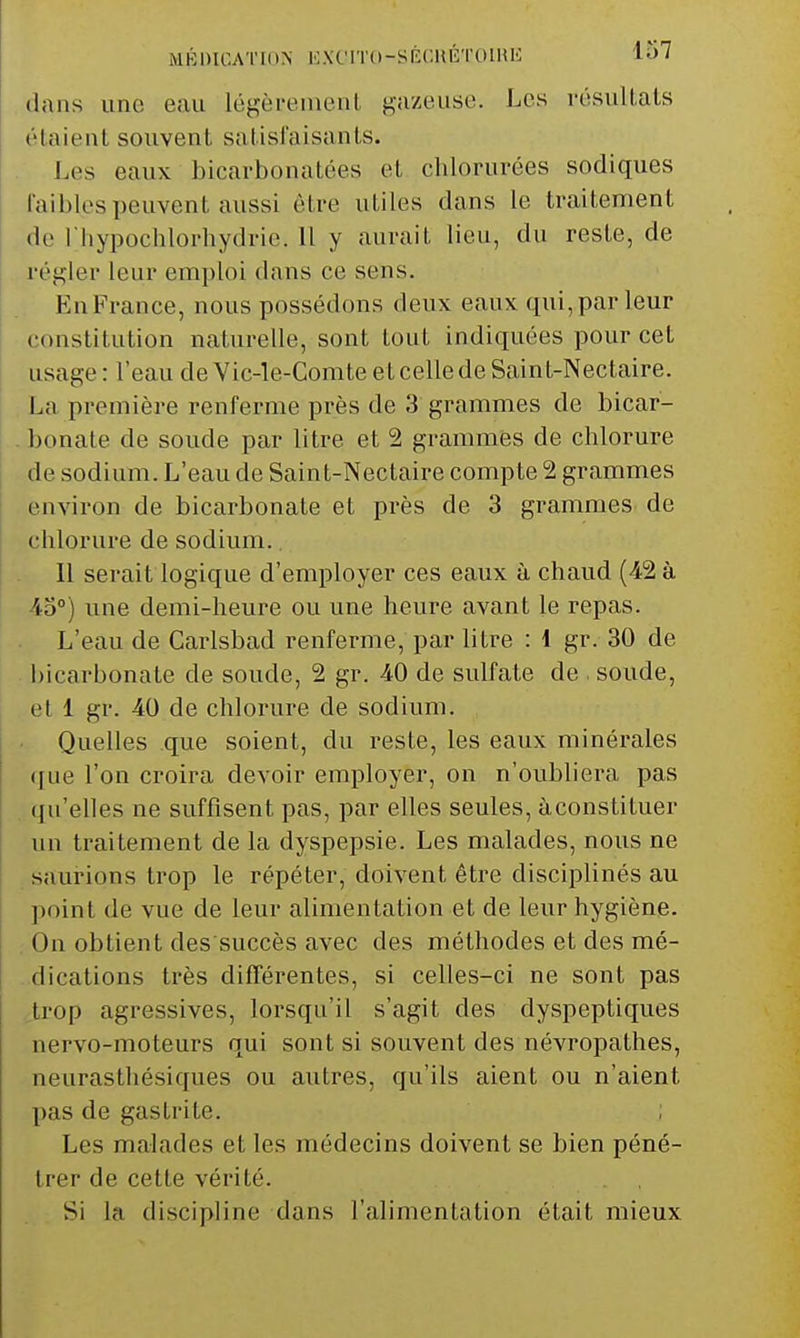 dans une eau légèrement gazeuse. Les résultais étaient souvent satisfaisants. Les eaux bicarbonatées et chlorurées sodiques faibles peuvent aussi être utiles dans le traitement de riiypochlorhydrie. Il y aurait lieu, du reste, de régler leur emploi dans ce sens. EnFrance, nous possédons deux eaux qui,par leur constitution naturelle, sont tout indiquées pour cet usage : l'eau de Vic-le-Comte et celle de Saint-Nectaire. La première renferme près de 3 grammes de bicar- bonate de soude par litre et 2 grammes de chlorure de sodium. L'eau de Saint-Nectaire compte 2 grammes environ de bicarbonate et près de 3 grammes de chlorure de sodium. Il serait logique d'employer ces eaux à chaud (42 à une demi-heure ou une heure avant le repas. L'eau de Carlsbad renferme, par litre : 1 gr. 30 de i)icarbonate de soude, 2 gr. -40 de sulfate de soude, et 1 gr. 40 de chlorure de sodium. Quelles que soient, du reste, les eaux minérales que l'on croira devoir employer, on n'oubliera pas qu'elles ne suffisent pas, par elles seules, àconstituer un traitement de la dyspepsie. Les malades, nous ne saurions trop le répéter, doivent être disciplinés au point de vue de leur alimentation et de leur hygiène. On obtient des succès avec des méthodes et des mé- dications très différentes, si celles-ci ne sont pas 4,rop agressives, lorsqu'il s'agit des dyspeptiques nervo-moteurs qui sont si souvent des névropathes, neurasthésiques ou autres, qu'ils aient ou n'aient pas de gastrite. ; Les malades et les médecins doivent se bien péné- trer de cette vérité. Si la discipline dans l'alimentation était mieux