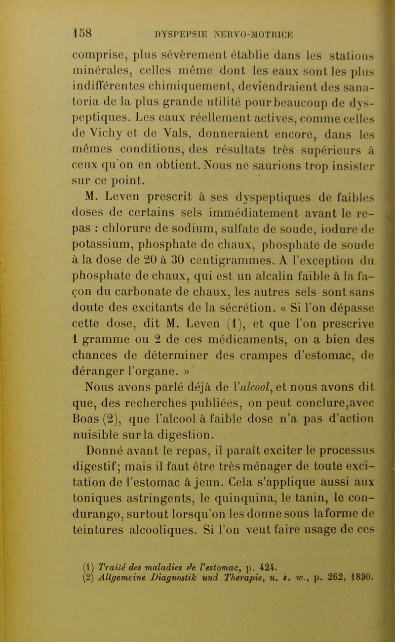 comprise, plus sévèrement établie dans les stations minérales, celles môme dont les eaux sont les plus indifi'érentes chimiquement, deviendraient des san.i- toria de la plus grande utilité pour beaucoup de dys- peptiques. Les eaux réellement actives, comme celles de Viciiy et de Vais, donneraient encore, dans les mêmes conditions, des résultats très supérieurs à ceux qu'on en obtient. Nous ne saurions trop insister sur ce point. M. Leven prescrit à ses dyspeptiques de faihlus doses de certains sels immédiatement avant le re- pas : chlorure de sodium, sulfate de soude, iodure de potassium, phosphate de chaux, phosphate de soude à la dose de iiO à 30 centigrammes. A l'exception du phosphate de chaux, qui est un alcalin faible à la fa- çon du carbonate de chaux, les autres sels sont sans doute des excitants de la sécrétion. « Si l'on dépasse cette dose, dit M. Leven (1), et que l'on prescrive 1 gramme ou 2 de ces médicaments, on a bien des chances de déterminer des crampes d'estomac, de déranger l'organe. » Nous avons parlé déjà de l'alcool, et nous avons dit que, des recherches publiées, on peut conclure,avec Boas (2), que l'alcool à faible dose n'a pas d'action nuisible sur la digestion. Donné avant le repas, il paraît exciter le processus digestif; mais il faut être très ménager de toute exci- tation de l'estomac à jeun. Cela s'applique aussi aux toniques astringents, le quinquina, le tanin, le con- durango, surtout lorsqu'on les donne sous laforme do teintures alcooliques. Si l'ou veut faire usage de ces (1) Traité des maladies de l'estomac, p. 424. (2) AUgemeiné Diagnostik îmd Thérapie, u, s. w., p. 262, 1890.