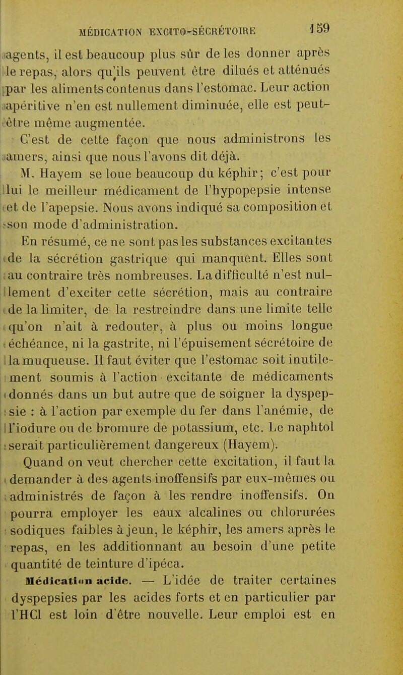 .lagents, il est beaucoup plus sûr de les donner après l'ie repas, alors qu|ils peuvent être dilués et atténués {par les aliments contenus dans l'estomac. Leur action lapéritive n'en est nullement diminuée, elle est peut- eètre même augmentée. i ' C'est de celle façon que nous administrons les iiamers, ainsi que nous l'avons dit déjà. M. Hayem se loue beaucoup du képhir; c'est pour ilui le meilleur médicament de l'hypopepsie intense let de l'apepsie. Nous avons indiqué sa composition el >son mode d'administration. En résumé, ce ne sont pas les substances excitantes j(de la sécrétion gastrique qui manquent. Elles sont ;au contraire très nombreuses. La difficulté n'est nul- llement d'exciter celte sécrétion, mais au contraire (de la limiter, de la restreindre dans une limite telle ( qu'on n'ait à redouter, à plus ou moins longue ( échéance, ni la gastrite, ni l'épuisement sécrétoire de ^llamuqueuse. Il faut éviter que l'estomac soit inutile- ment soumis à l'action excitante de médicaments I donnés dans un but autre que de soigner la dyspep- :sie : à l'action par exemple du fer dans l'anémie, de ll'iodure ou de bromure de potassium, etc. Le naphtol tserait particulièrement dangereux (Hayem). Quand on veut chercher cette excitation, il faut la • demander à des agents inoffensifs par eux-mêmes ou ; administrés de façon à les rendre inoffensifs. On pourra employer les eaux alcalines ou chlorurées I sodiques faibles à jeun, le képhir, les amers après le repas, en les additionnant au besoin d'une petite . quantité de teinture d'ipéca. Médication acide. — L'idée de traiter certaines dyspepsies par les acides forts et en particulier par l'HCl est loin d'être nouvelle. Leur emploi est en