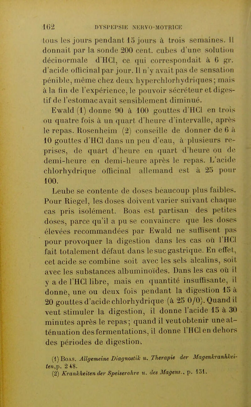 lous les jours pendant 15 jours h. trois semaines, il donnait par la sonde 200 cent, cubes d'une solution décinorniale d'IlCI, ce qui correspondait à G ^r. d'acide officinal par jour. Il n'y avait pas de sensation pénible, môme chez deux hyperchlorhydriques; mais à la fin de l'expérience, le pouvoir sécréteur et diges- tif de l'estomac avait sensiblement diminué. Ewald (1) donne 90 à 100 gouttes d'IlCl en trois ou quatre fois à un quart d'heure d'intervalle, après le repas. Rosenheini (2) conseille de donner de 6 à 10 gouttes d'HCl dans un peu d'eau, à plusieurs re- prises, de quart d'heure en quart d'heure ou de demi-heure en demi-heure après le repas. L'acide chlorhydrique officinal allemand est à 23 pour 100. Leube se contente de doses beaucoup plus faibles. Pour Riegel, les doses doivent varier suivant chaque cas pris isolément. Boas est partisan des petites doses, parce qu'il a pu se convaincre que les doses élevées recommandées par Ewald ne suffisent pas pour provoquer la digestion dans les cas où l'HCl fait totalement défaut dans le suc gastrique. En effet, cet acide se combine soit avec les sels alcalins, soit avec les substances olbuminoïdes. Dans les cas où il y ade l'HCUibre, mais en quantité insuffisante, il donné, une ou deux fois pendant la digestion 15 à 20 gouttes d'acide chlorhydrique (à 25 0/0). Quand il veut stimuler la digestion, il donne l'acide 15 à 30 minutes après le repas; quand il veut obtenir une at- ténuation des fermentations, il donne l'HCl en dehors des périodes de digestion. (1) Boas. Allgemeine Diagnostic u. Thérapie der Magenkranhkci- <en,p. 2*8. (2) Kranhheitender Speiserohre u. des Magens., p. 131.